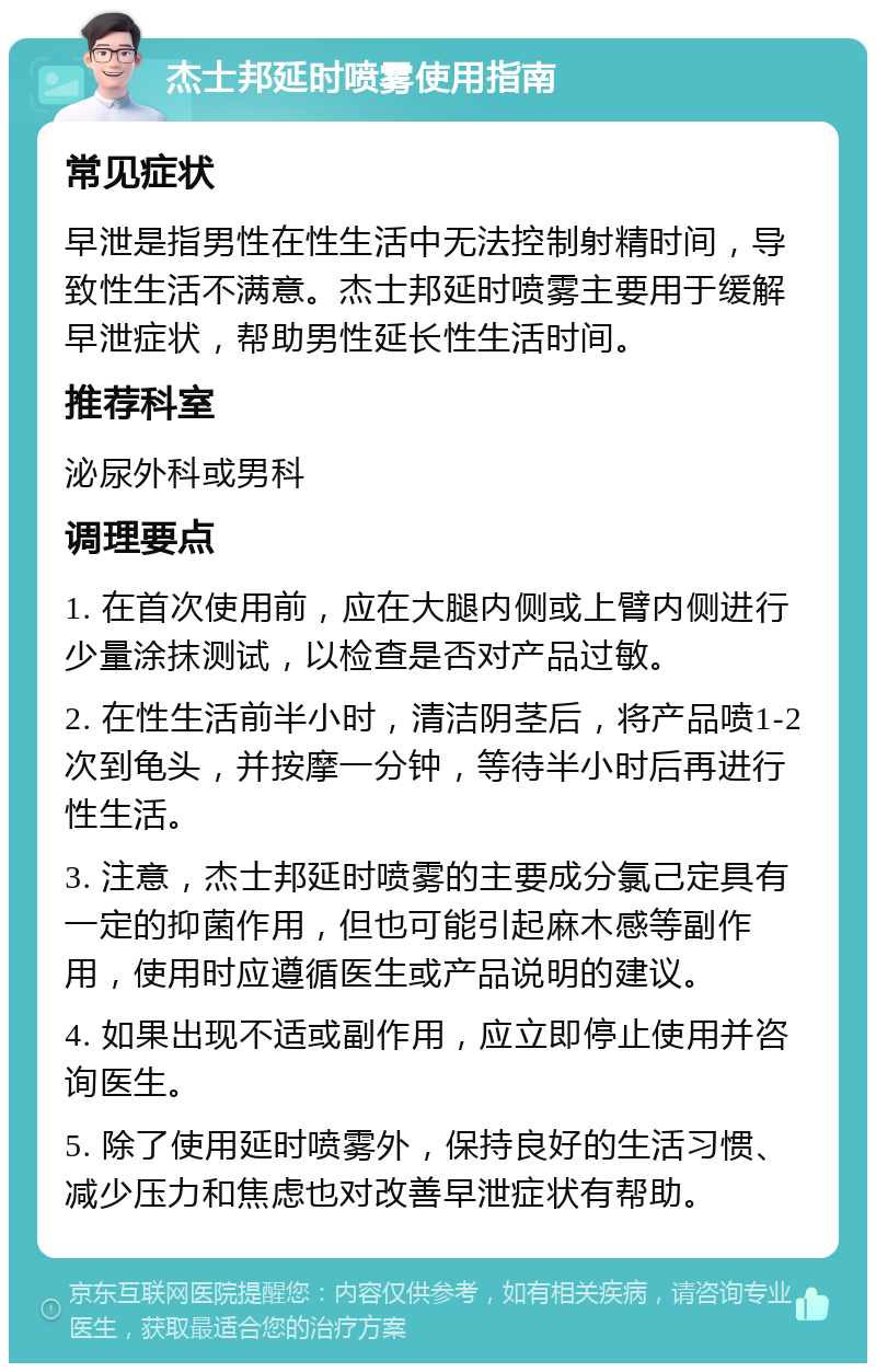 杰士邦延时喷雾使用指南 常见症状 早泄是指男性在性生活中无法控制射精时间，导致性生活不满意。杰士邦延时喷雾主要用于缓解早泄症状，帮助男性延长性生活时间。 推荐科室 泌尿外科或男科 调理要点 1. 在首次使用前，应在大腿内侧或上臂内侧进行少量涂抹测试，以检查是否对产品过敏。 2. 在性生活前半小时，清洁阴茎后，将产品喷1-2次到龟头，并按摩一分钟，等待半小时后再进行性生活。 3. 注意，杰士邦延时喷雾的主要成分氯己定具有一定的抑菌作用，但也可能引起麻木感等副作用，使用时应遵循医生或产品说明的建议。 4. 如果出现不适或副作用，应立即停止使用并咨询医生。 5. 除了使用延时喷雾外，保持良好的生活习惯、减少压力和焦虑也对改善早泄症状有帮助。