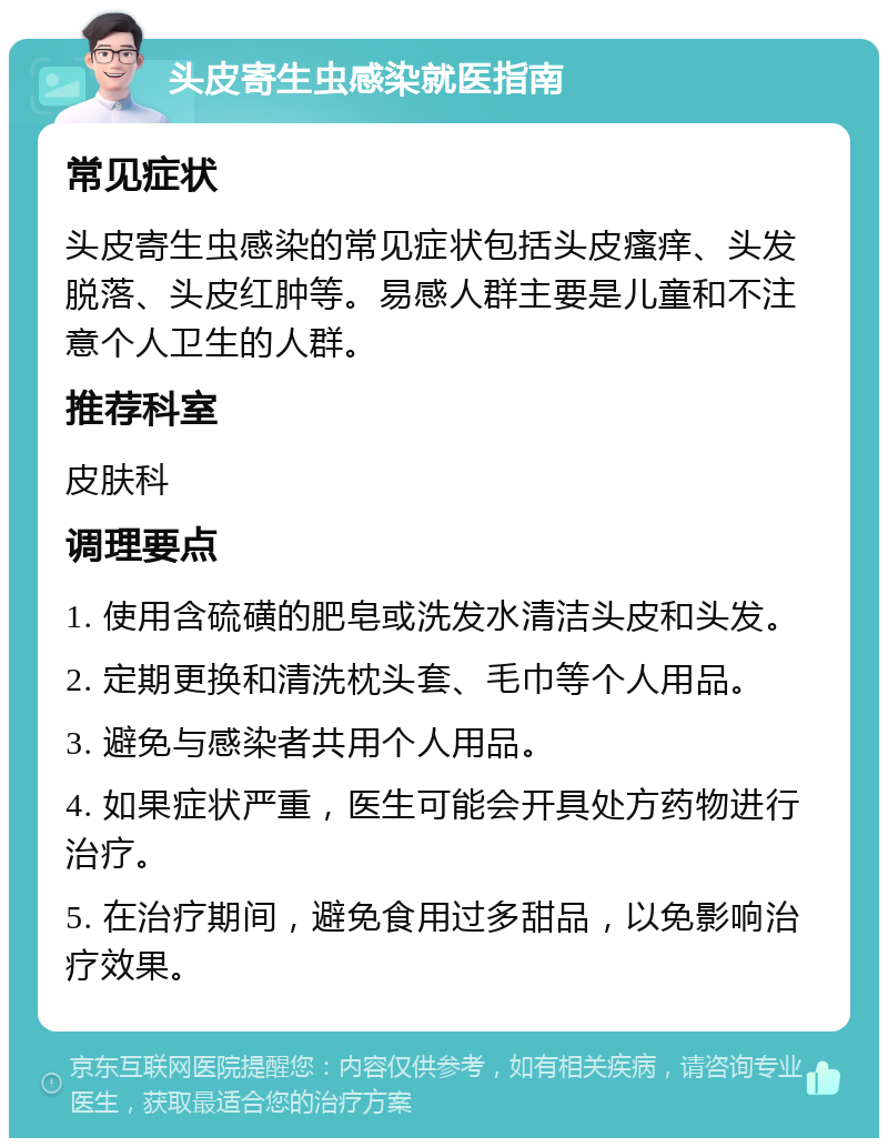 头皮寄生虫感染就医指南 常见症状 头皮寄生虫感染的常见症状包括头皮瘙痒、头发脱落、头皮红肿等。易感人群主要是儿童和不注意个人卫生的人群。 推荐科室 皮肤科 调理要点 1. 使用含硫磺的肥皂或洗发水清洁头皮和头发。 2. 定期更换和清洗枕头套、毛巾等个人用品。 3. 避免与感染者共用个人用品。 4. 如果症状严重，医生可能会开具处方药物进行治疗。 5. 在治疗期间，避免食用过多甜品，以免影响治疗效果。