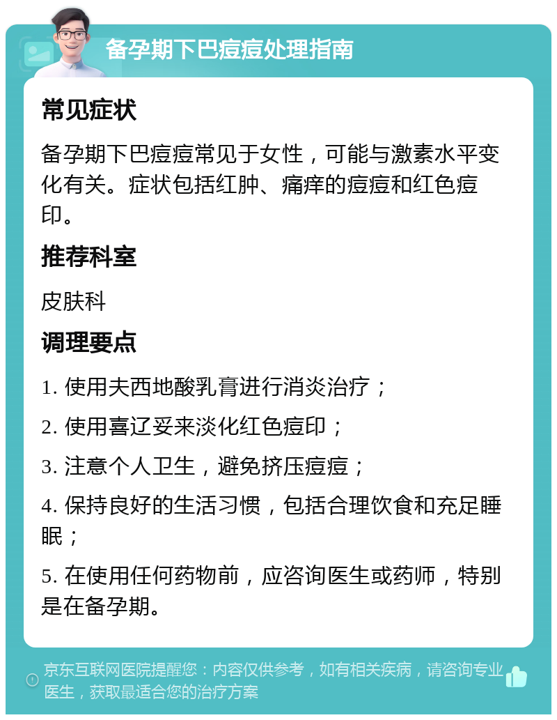 备孕期下巴痘痘处理指南 常见症状 备孕期下巴痘痘常见于女性，可能与激素水平变化有关。症状包括红肿、痛痒的痘痘和红色痘印。 推荐科室 皮肤科 调理要点 1. 使用夫西地酸乳膏进行消炎治疗； 2. 使用喜辽妥来淡化红色痘印； 3. 注意个人卫生，避免挤压痘痘； 4. 保持良好的生活习惯，包括合理饮食和充足睡眠； 5. 在使用任何药物前，应咨询医生或药师，特别是在备孕期。