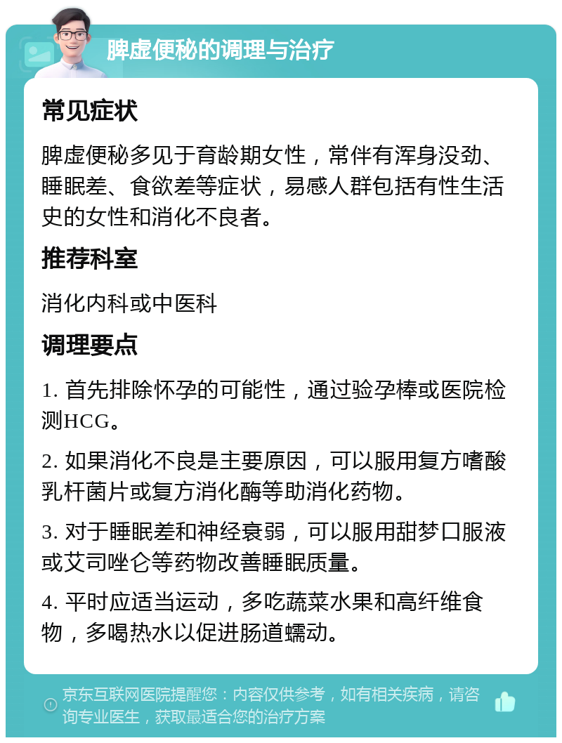 脾虚便秘的调理与治疗 常见症状 脾虚便秘多见于育龄期女性，常伴有浑身没劲、睡眠差、食欲差等症状，易感人群包括有性生活史的女性和消化不良者。 推荐科室 消化内科或中医科 调理要点 1. 首先排除怀孕的可能性，通过验孕棒或医院检测HCG。 2. 如果消化不良是主要原因，可以服用复方嗜酸乳杆菌片或复方消化酶等助消化药物。 3. 对于睡眠差和神经衰弱，可以服用甜梦口服液或艾司唑仑等药物改善睡眠质量。 4. 平时应适当运动，多吃蔬菜水果和高纤维食物，多喝热水以促进肠道蠕动。