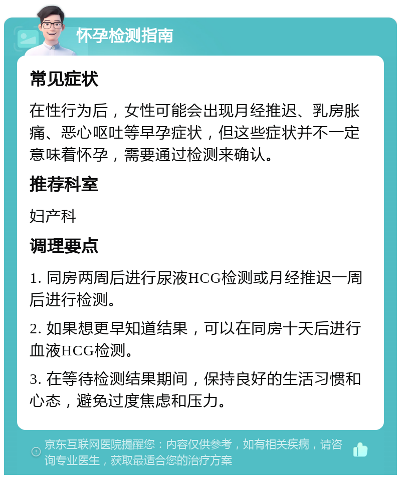 怀孕检测指南 常见症状 在性行为后，女性可能会出现月经推迟、乳房胀痛、恶心呕吐等早孕症状，但这些症状并不一定意味着怀孕，需要通过检测来确认。 推荐科室 妇产科 调理要点 1. 同房两周后进行尿液HCG检测或月经推迟一周后进行检测。 2. 如果想更早知道结果，可以在同房十天后进行血液HCG检测。 3. 在等待检测结果期间，保持良好的生活习惯和心态，避免过度焦虑和压力。