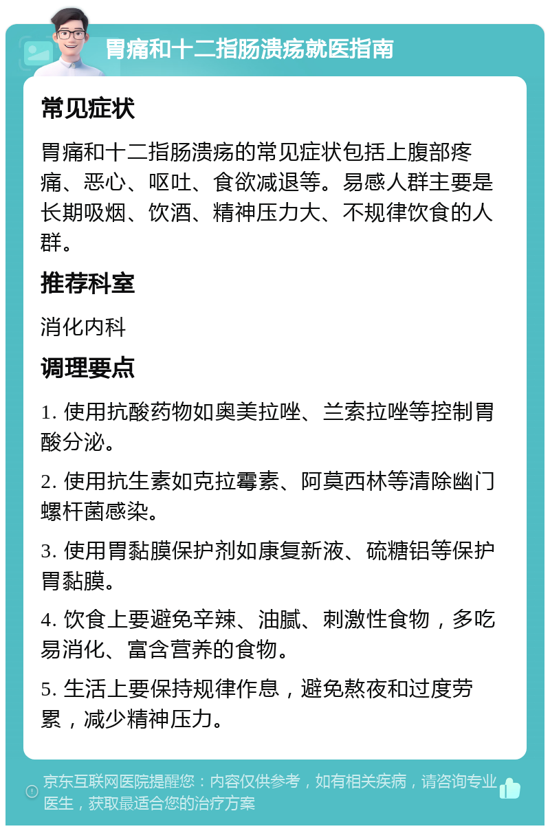 胃痛和十二指肠溃疡就医指南 常见症状 胃痛和十二指肠溃疡的常见症状包括上腹部疼痛、恶心、呕吐、食欲减退等。易感人群主要是长期吸烟、饮酒、精神压力大、不规律饮食的人群。 推荐科室 消化内科 调理要点 1. 使用抗酸药物如奥美拉唑、兰索拉唑等控制胃酸分泌。 2. 使用抗生素如克拉霉素、阿莫西林等清除幽门螺杆菌感染。 3. 使用胃黏膜保护剂如康复新液、硫糖铝等保护胃黏膜。 4. 饮食上要避免辛辣、油腻、刺激性食物，多吃易消化、富含营养的食物。 5. 生活上要保持规律作息，避免熬夜和过度劳累，减少精神压力。