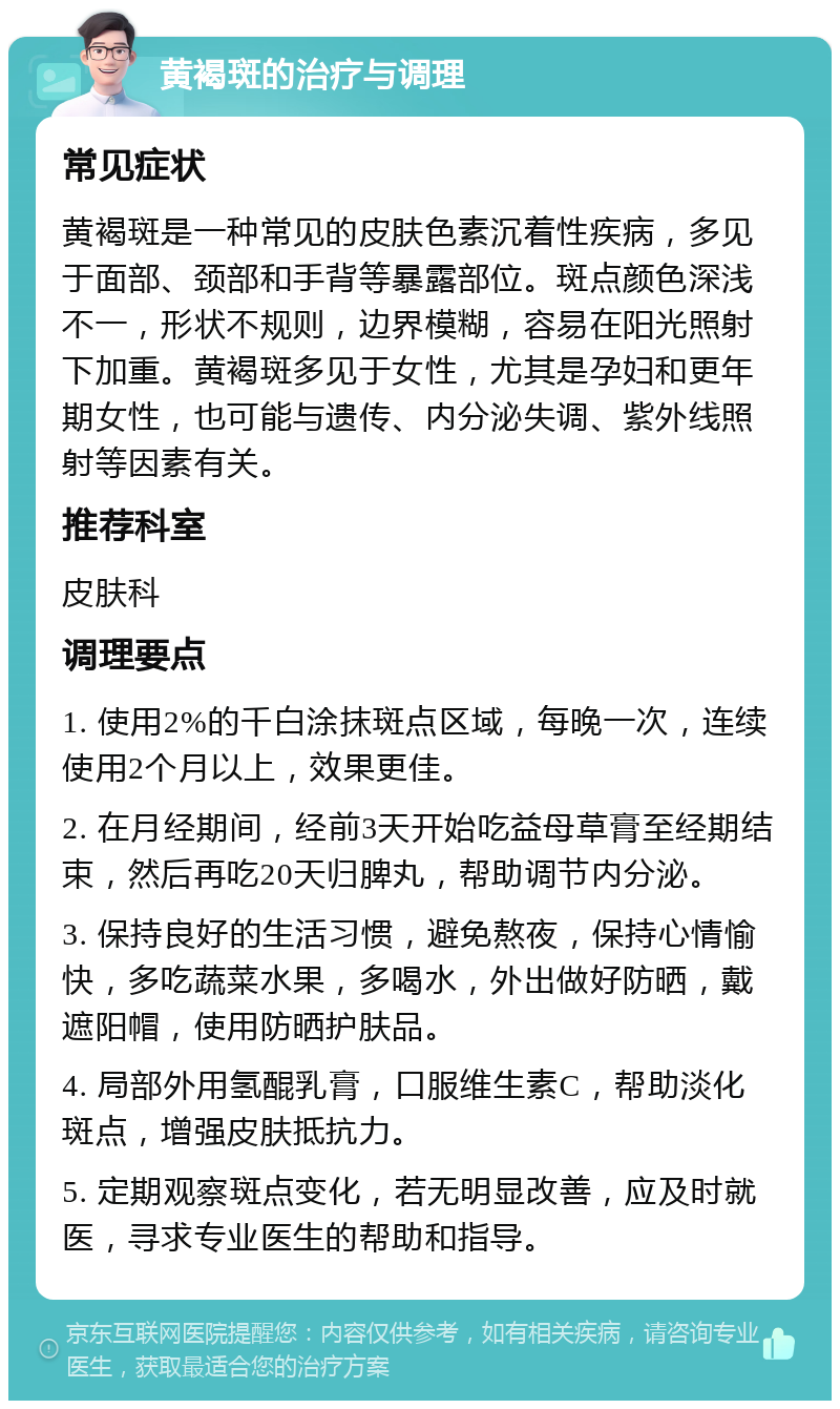 黄褐斑的治疗与调理 常见症状 黄褐斑是一种常见的皮肤色素沉着性疾病，多见于面部、颈部和手背等暴露部位。斑点颜色深浅不一，形状不规则，边界模糊，容易在阳光照射下加重。黄褐斑多见于女性，尤其是孕妇和更年期女性，也可能与遗传、内分泌失调、紫外线照射等因素有关。 推荐科室 皮肤科 调理要点 1. 使用2%的千白涂抹斑点区域，每晚一次，连续使用2个月以上，效果更佳。 2. 在月经期间，经前3天开始吃益母草膏至经期结束，然后再吃20天归脾丸，帮助调节内分泌。 3. 保持良好的生活习惯，避免熬夜，保持心情愉快，多吃蔬菜水果，多喝水，外出做好防晒，戴遮阳帽，使用防晒护肤品。 4. 局部外用氢醌乳膏，口服维生素C，帮助淡化斑点，增强皮肤抵抗力。 5. 定期观察斑点变化，若无明显改善，应及时就医，寻求专业医生的帮助和指导。