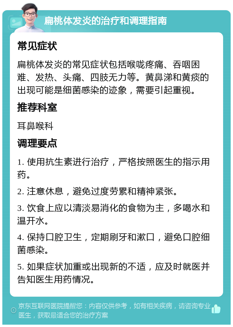 扁桃体发炎的治疗和调理指南 常见症状 扁桃体发炎的常见症状包括喉咙疼痛、吞咽困难、发热、头痛、四肢无力等。黄鼻涕和黄痰的出现可能是细菌感染的迹象，需要引起重视。 推荐科室 耳鼻喉科 调理要点 1. 使用抗生素进行治疗，严格按照医生的指示用药。 2. 注意休息，避免过度劳累和精神紧张。 3. 饮食上应以清淡易消化的食物为主，多喝水和温开水。 4. 保持口腔卫生，定期刷牙和漱口，避免口腔细菌感染。 5. 如果症状加重或出现新的不适，应及时就医并告知医生用药情况。