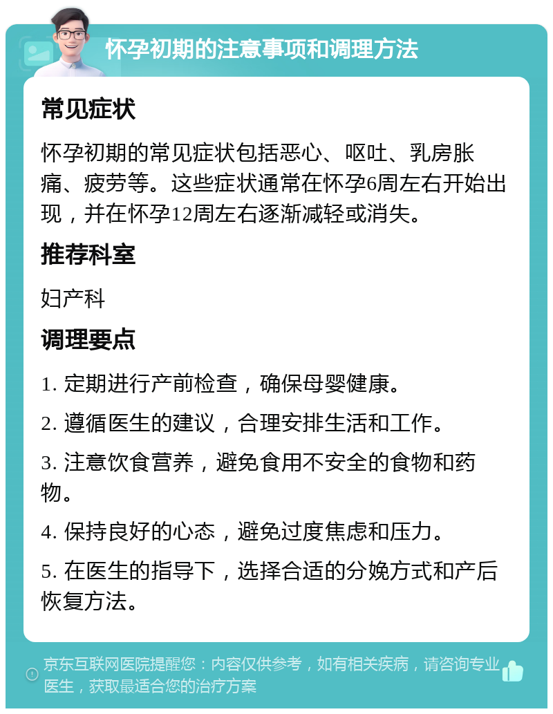 怀孕初期的注意事项和调理方法 常见症状 怀孕初期的常见症状包括恶心、呕吐、乳房胀痛、疲劳等。这些症状通常在怀孕6周左右开始出现，并在怀孕12周左右逐渐减轻或消失。 推荐科室 妇产科 调理要点 1. 定期进行产前检查，确保母婴健康。 2. 遵循医生的建议，合理安排生活和工作。 3. 注意饮食营养，避免食用不安全的食物和药物。 4. 保持良好的心态，避免过度焦虑和压力。 5. 在医生的指导下，选择合适的分娩方式和产后恢复方法。