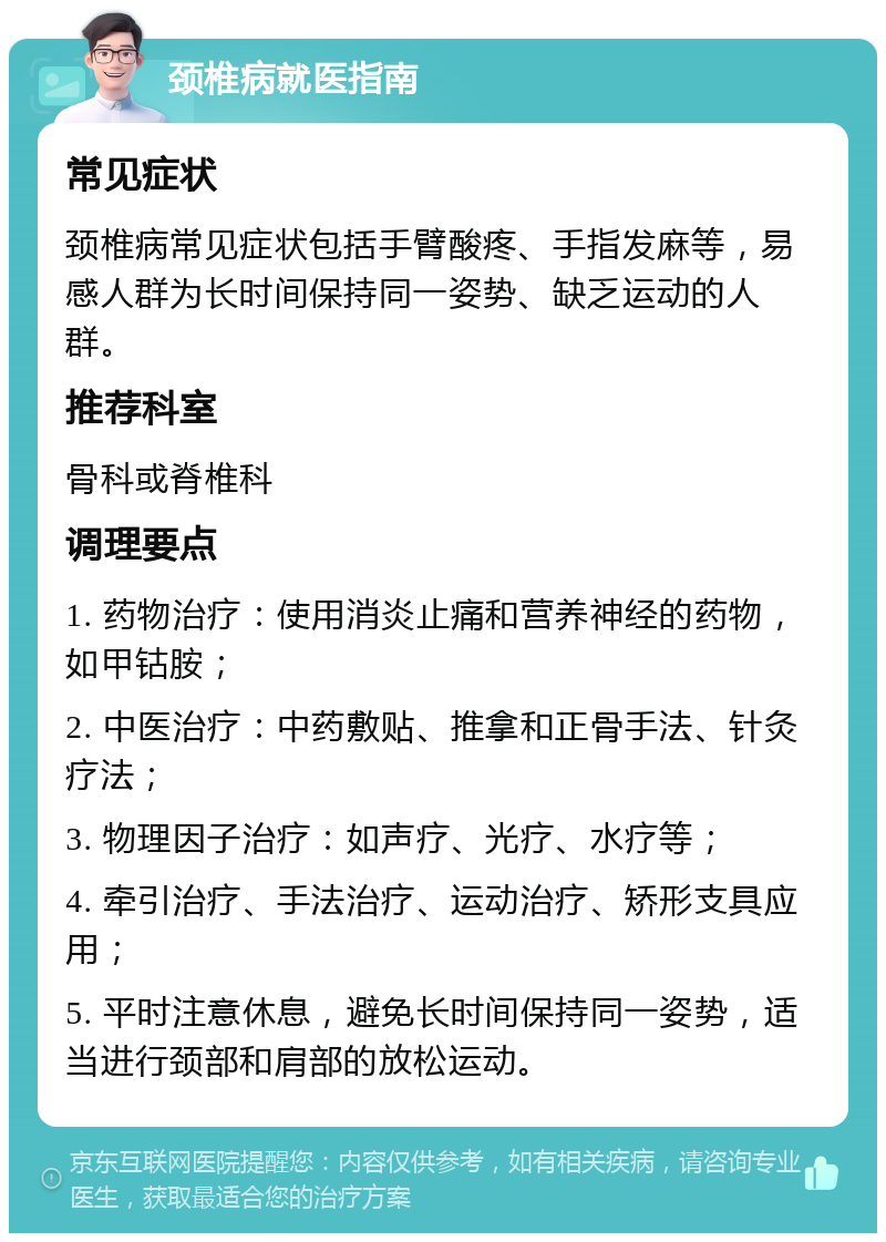 颈椎病就医指南 常见症状 颈椎病常见症状包括手臂酸疼、手指发麻等，易感人群为长时间保持同一姿势、缺乏运动的人群。 推荐科室 骨科或脊椎科 调理要点 1. 药物治疗：使用消炎止痛和营养神经的药物，如甲钴胺； 2. 中医治疗：中药敷贴、推拿和正骨手法、针灸疗法； 3. 物理因子治疗：如声疗、光疗、水疗等； 4. 牵引治疗、手法治疗、运动治疗、矫形支具应用； 5. 平时注意休息，避免长时间保持同一姿势，适当进行颈部和肩部的放松运动。