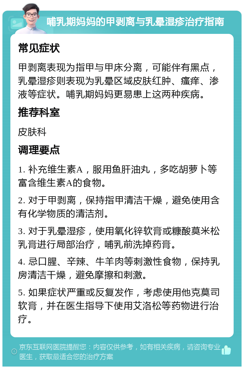 哺乳期妈妈的甲剥离与乳晕湿疹治疗指南 常见症状 甲剥离表现为指甲与甲床分离，可能伴有黑点，乳晕湿疹则表现为乳晕区域皮肤红肿、瘙痒、渗液等症状。哺乳期妈妈更易患上这两种疾病。 推荐科室 皮肤科 调理要点 1. 补充维生素A，服用鱼肝油丸，多吃胡萝卜等富含维生素A的食物。 2. 对于甲剥离，保持指甲清洁干燥，避免使用含有化学物质的清洁剂。 3. 对于乳晕湿疹，使用氧化锌软膏或糠酸莫米松乳膏进行局部治疗，哺乳前洗掉药膏。 4. 忌口腥、辛辣、牛羊肉等刺激性食物，保持乳房清洁干燥，避免摩擦和刺激。 5. 如果症状严重或反复发作，考虑使用他克莫司软膏，并在医生指导下使用艾洛松等药物进行治疗。