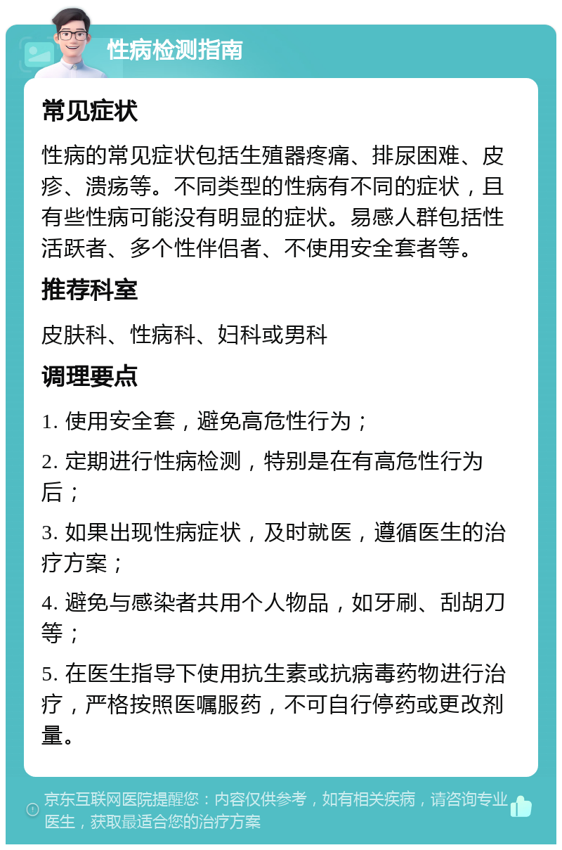 性病检测指南 常见症状 性病的常见症状包括生殖器疼痛、排尿困难、皮疹、溃疡等。不同类型的性病有不同的症状，且有些性病可能没有明显的症状。易感人群包括性活跃者、多个性伴侣者、不使用安全套者等。 推荐科室 皮肤科、性病科、妇科或男科 调理要点 1. 使用安全套，避免高危性行为； 2. 定期进行性病检测，特别是在有高危性行为后； 3. 如果出现性病症状，及时就医，遵循医生的治疗方案； 4. 避免与感染者共用个人物品，如牙刷、刮胡刀等； 5. 在医生指导下使用抗生素或抗病毒药物进行治疗，严格按照医嘱服药，不可自行停药或更改剂量。