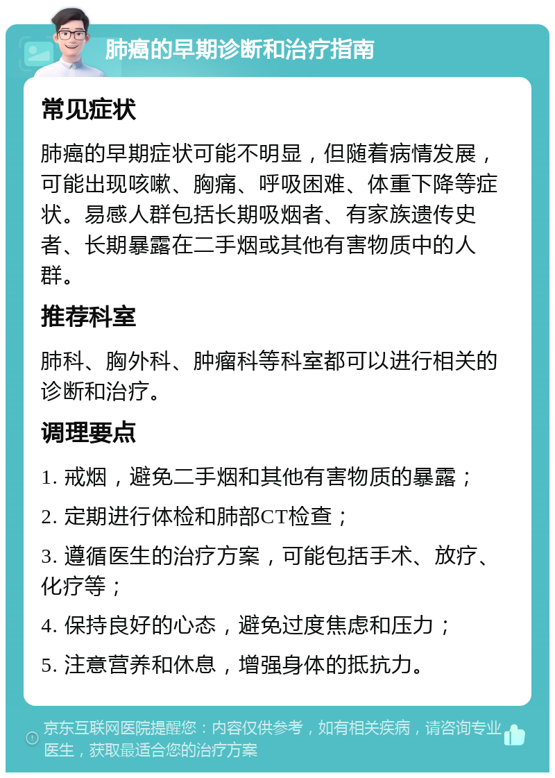 肺癌的早期诊断和治疗指南 常见症状 肺癌的早期症状可能不明显，但随着病情发展，可能出现咳嗽、胸痛、呼吸困难、体重下降等症状。易感人群包括长期吸烟者、有家族遗传史者、长期暴露在二手烟或其他有害物质中的人群。 推荐科室 肺科、胸外科、肿瘤科等科室都可以进行相关的诊断和治疗。 调理要点 1. 戒烟，避免二手烟和其他有害物质的暴露； 2. 定期进行体检和肺部CT检查； 3. 遵循医生的治疗方案，可能包括手术、放疗、化疗等； 4. 保持良好的心态，避免过度焦虑和压力； 5. 注意营养和休息，增强身体的抵抗力。