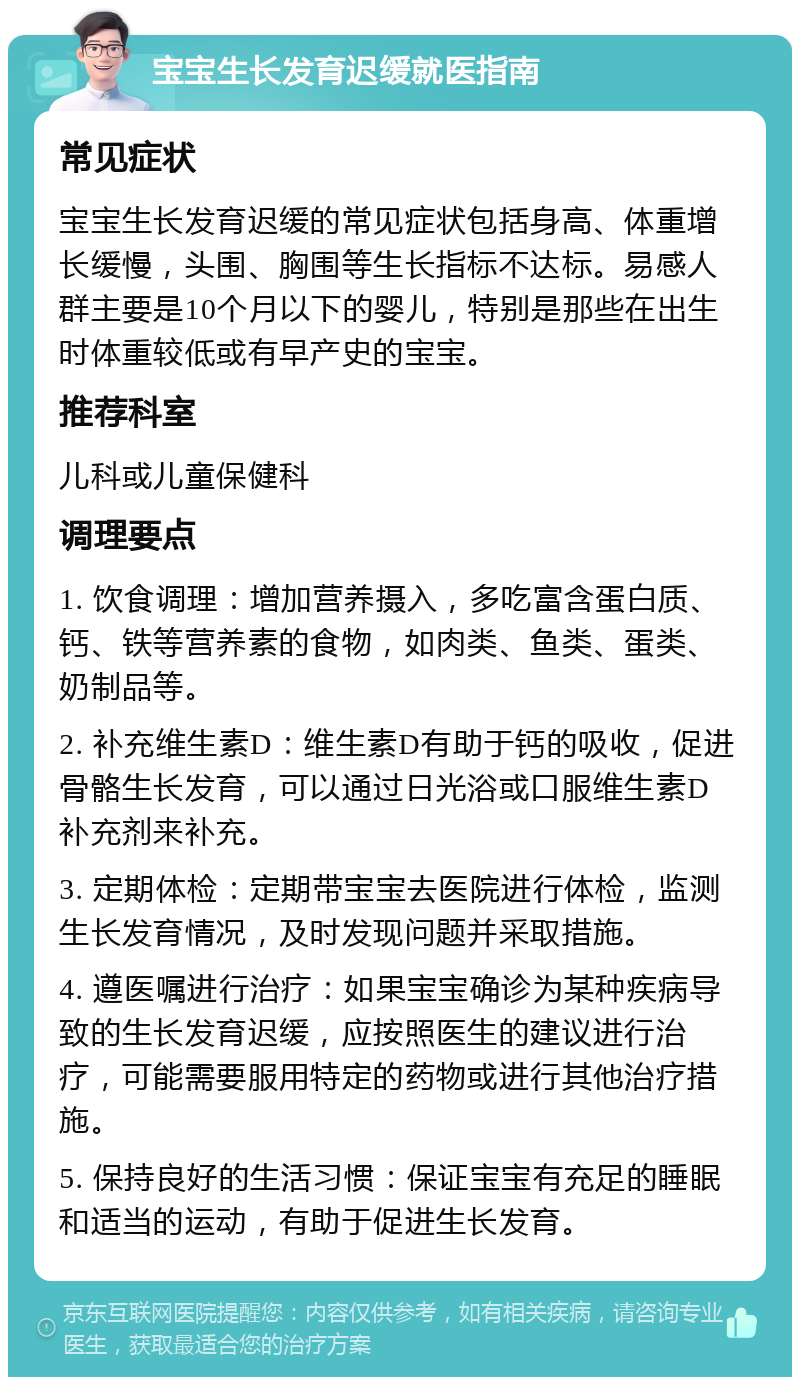 宝宝生长发育迟缓就医指南 常见症状 宝宝生长发育迟缓的常见症状包括身高、体重增长缓慢，头围、胸围等生长指标不达标。易感人群主要是10个月以下的婴儿，特别是那些在出生时体重较低或有早产史的宝宝。 推荐科室 儿科或儿童保健科 调理要点 1. 饮食调理：增加营养摄入，多吃富含蛋白质、钙、铁等营养素的食物，如肉类、鱼类、蛋类、奶制品等。 2. 补充维生素D：维生素D有助于钙的吸收，促进骨骼生长发育，可以通过日光浴或口服维生素D补充剂来补充。 3. 定期体检：定期带宝宝去医院进行体检，监测生长发育情况，及时发现问题并采取措施。 4. 遵医嘱进行治疗：如果宝宝确诊为某种疾病导致的生长发育迟缓，应按照医生的建议进行治疗，可能需要服用特定的药物或进行其他治疗措施。 5. 保持良好的生活习惯：保证宝宝有充足的睡眠和适当的运动，有助于促进生长发育。