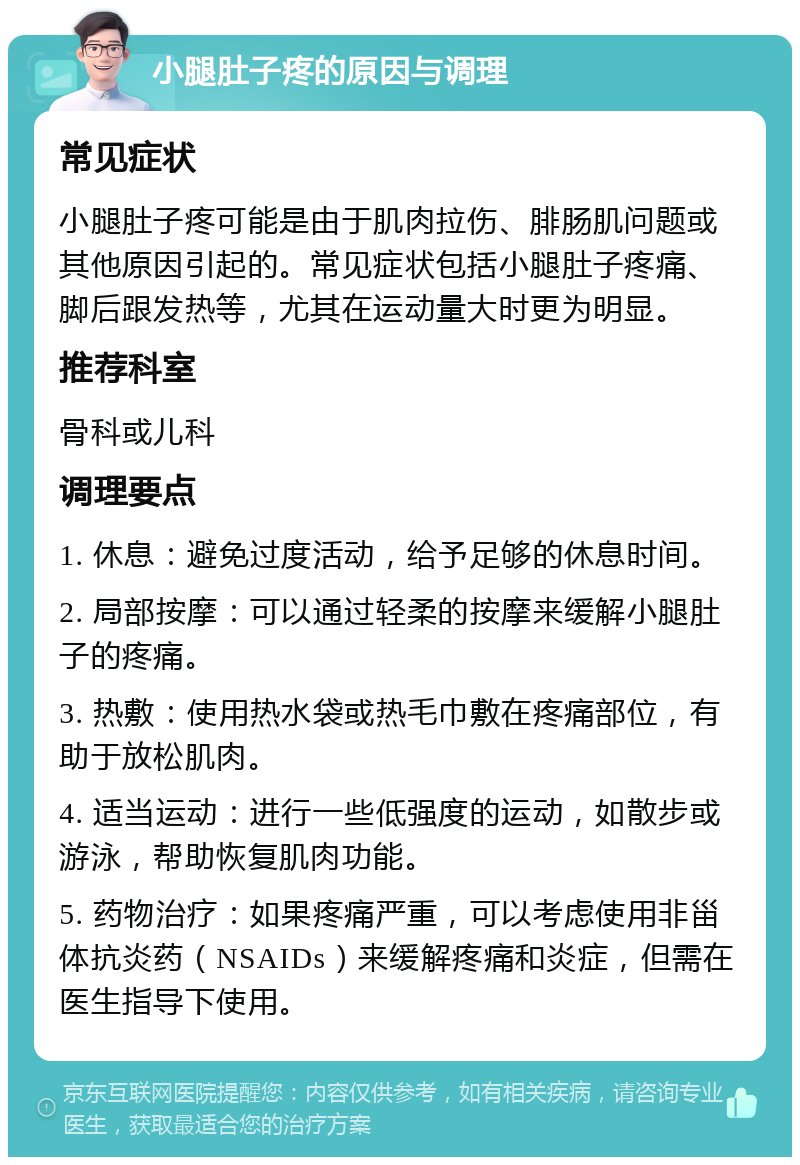 小腿肚子疼的原因与调理 常见症状 小腿肚子疼可能是由于肌肉拉伤、腓肠肌问题或其他原因引起的。常见症状包括小腿肚子疼痛、脚后跟发热等，尤其在运动量大时更为明显。 推荐科室 骨科或儿科 调理要点 1. 休息：避免过度活动，给予足够的休息时间。 2. 局部按摩：可以通过轻柔的按摩来缓解小腿肚子的疼痛。 3. 热敷：使用热水袋或热毛巾敷在疼痛部位，有助于放松肌肉。 4. 适当运动：进行一些低强度的运动，如散步或游泳，帮助恢复肌肉功能。 5. 药物治疗：如果疼痛严重，可以考虑使用非甾体抗炎药（NSAIDs）来缓解疼痛和炎症，但需在医生指导下使用。