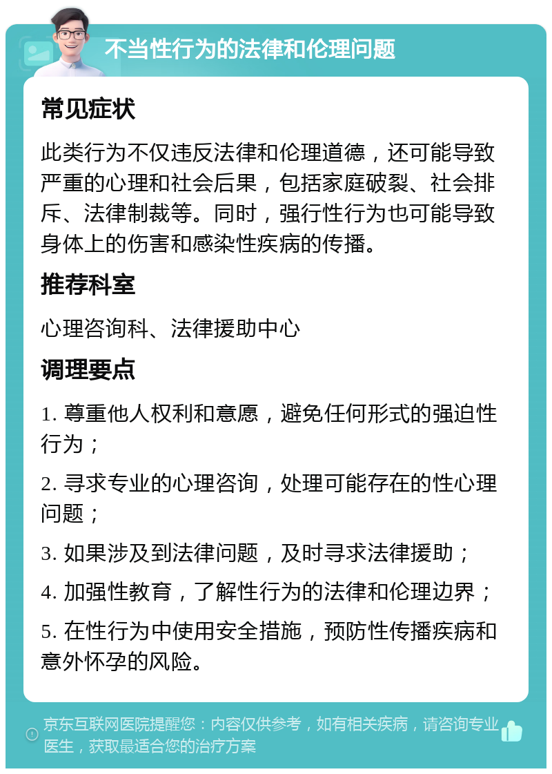 不当性行为的法律和伦理问题 常见症状 此类行为不仅违反法律和伦理道德，还可能导致严重的心理和社会后果，包括家庭破裂、社会排斥、法律制裁等。同时，强行性行为也可能导致身体上的伤害和感染性疾病的传播。 推荐科室 心理咨询科、法律援助中心 调理要点 1. 尊重他人权利和意愿，避免任何形式的强迫性行为； 2. 寻求专业的心理咨询，处理可能存在的性心理问题； 3. 如果涉及到法律问题，及时寻求法律援助； 4. 加强性教育，了解性行为的法律和伦理边界； 5. 在性行为中使用安全措施，预防性传播疾病和意外怀孕的风险。