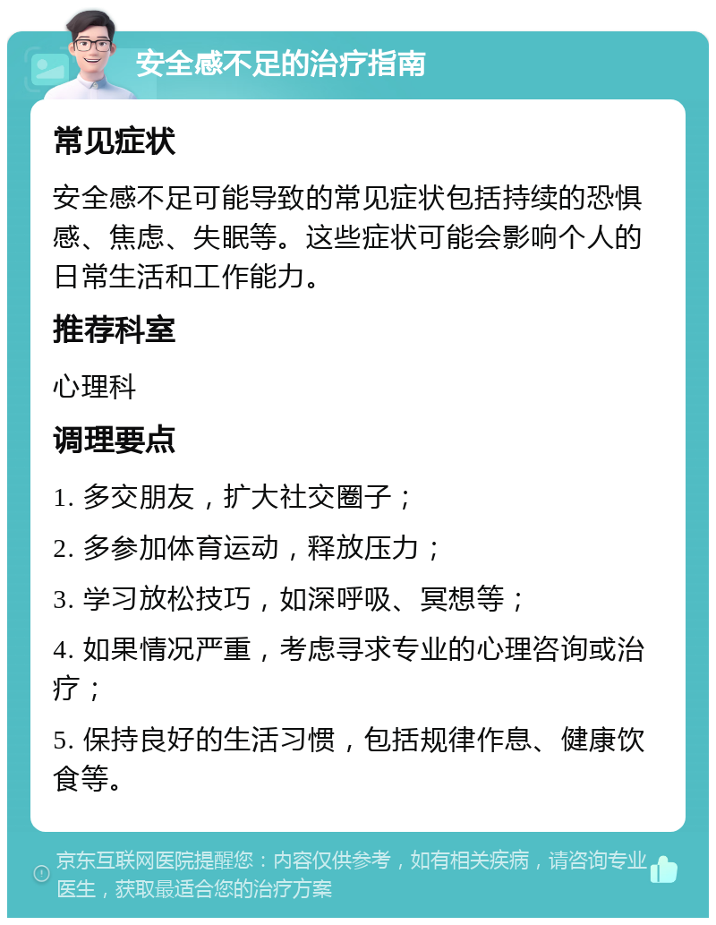 安全感不足的治疗指南 常见症状 安全感不足可能导致的常见症状包括持续的恐惧感、焦虑、失眠等。这些症状可能会影响个人的日常生活和工作能力。 推荐科室 心理科 调理要点 1. 多交朋友，扩大社交圈子； 2. 多参加体育运动，释放压力； 3. 学习放松技巧，如深呼吸、冥想等； 4. 如果情况严重，考虑寻求专业的心理咨询或治疗； 5. 保持良好的生活习惯，包括规律作息、健康饮食等。