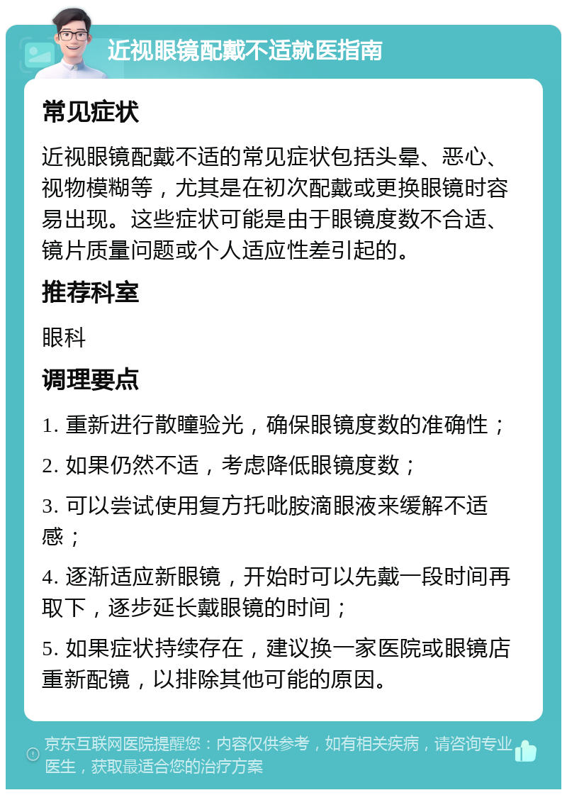 近视眼镜配戴不适就医指南 常见症状 近视眼镜配戴不适的常见症状包括头晕、恶心、视物模糊等，尤其是在初次配戴或更换眼镜时容易出现。这些症状可能是由于眼镜度数不合适、镜片质量问题或个人适应性差引起的。 推荐科室 眼科 调理要点 1. 重新进行散瞳验光，确保眼镜度数的准确性； 2. 如果仍然不适，考虑降低眼镜度数； 3. 可以尝试使用复方托吡胺滴眼液来缓解不适感； 4. 逐渐适应新眼镜，开始时可以先戴一段时间再取下，逐步延长戴眼镜的时间； 5. 如果症状持续存在，建议换一家医院或眼镜店重新配镜，以排除其他可能的原因。