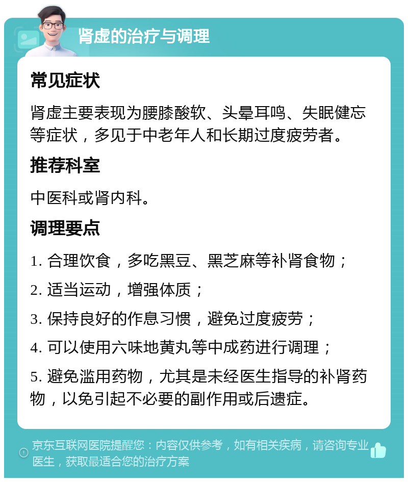 肾虚的治疗与调理 常见症状 肾虚主要表现为腰膝酸软、头晕耳鸣、失眠健忘等症状，多见于中老年人和长期过度疲劳者。 推荐科室 中医科或肾内科。 调理要点 1. 合理饮食，多吃黑豆、黑芝麻等补肾食物； 2. 适当运动，增强体质； 3. 保持良好的作息习惯，避免过度疲劳； 4. 可以使用六味地黄丸等中成药进行调理； 5. 避免滥用药物，尤其是未经医生指导的补肾药物，以免引起不必要的副作用或后遗症。