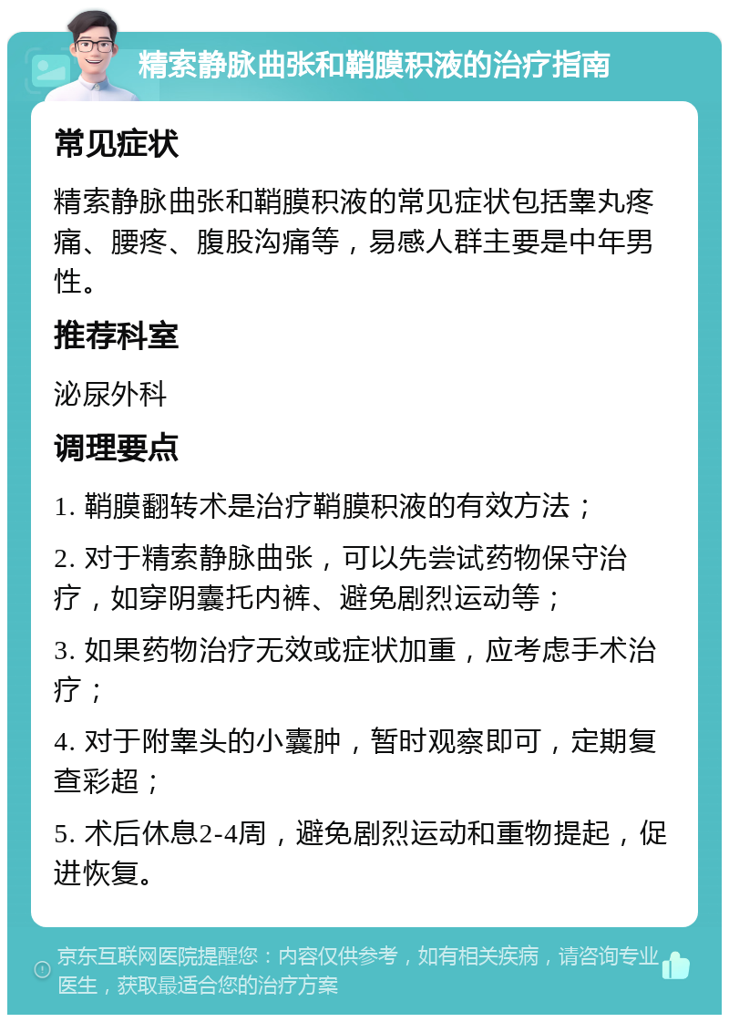 精索静脉曲张和鞘膜积液的治疗指南 常见症状 精索静脉曲张和鞘膜积液的常见症状包括睾丸疼痛、腰疼、腹股沟痛等，易感人群主要是中年男性。 推荐科室 泌尿外科 调理要点 1. 鞘膜翻转术是治疗鞘膜积液的有效方法； 2. 对于精索静脉曲张，可以先尝试药物保守治疗，如穿阴囊托内裤、避免剧烈运动等； 3. 如果药物治疗无效或症状加重，应考虑手术治疗； 4. 对于附睾头的小囊肿，暂时观察即可，定期复查彩超； 5. 术后休息2-4周，避免剧烈运动和重物提起，促进恢复。