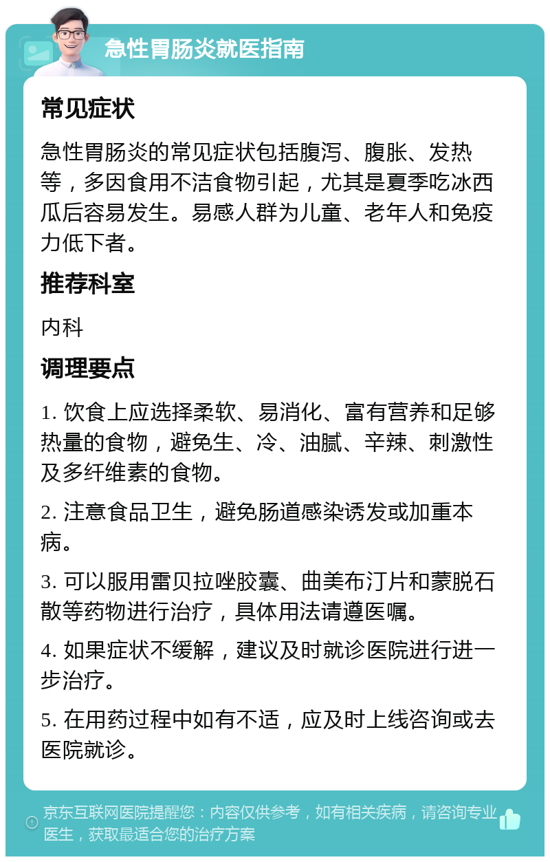 急性胃肠炎就医指南 常见症状 急性胃肠炎的常见症状包括腹泻、腹胀、发热等，多因食用不洁食物引起，尤其是夏季吃冰西瓜后容易发生。易感人群为儿童、老年人和免疫力低下者。 推荐科室 内科 调理要点 1. 饮食上应选择柔软、易消化、富有营养和足够热量的食物，避免生、冷、油腻、辛辣、刺激性及多纤维素的食物。 2. 注意食品卫生，避免肠道感染诱发或加重本病。 3. 可以服用雷贝拉唑胶囊、曲美布汀片和蒙脱石散等药物进行治疗，具体用法请遵医嘱。 4. 如果症状不缓解，建议及时就诊医院进行进一步治疗。 5. 在用药过程中如有不适，应及时上线咨询或去医院就诊。