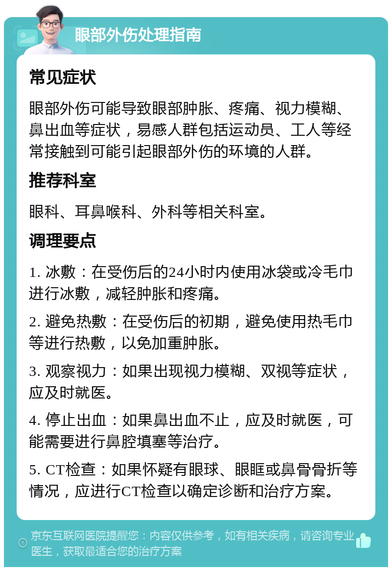 眼部外伤处理指南 常见症状 眼部外伤可能导致眼部肿胀、疼痛、视力模糊、鼻出血等症状，易感人群包括运动员、工人等经常接触到可能引起眼部外伤的环境的人群。 推荐科室 眼科、耳鼻喉科、外科等相关科室。 调理要点 1. 冰敷：在受伤后的24小时内使用冰袋或冷毛巾进行冰敷，减轻肿胀和疼痛。 2. 避免热敷：在受伤后的初期，避免使用热毛巾等进行热敷，以免加重肿胀。 3. 观察视力：如果出现视力模糊、双视等症状，应及时就医。 4. 停止出血：如果鼻出血不止，应及时就医，可能需要进行鼻腔填塞等治疗。 5. CT检查：如果怀疑有眼球、眼眶或鼻骨骨折等情况，应进行CT检查以确定诊断和治疗方案。