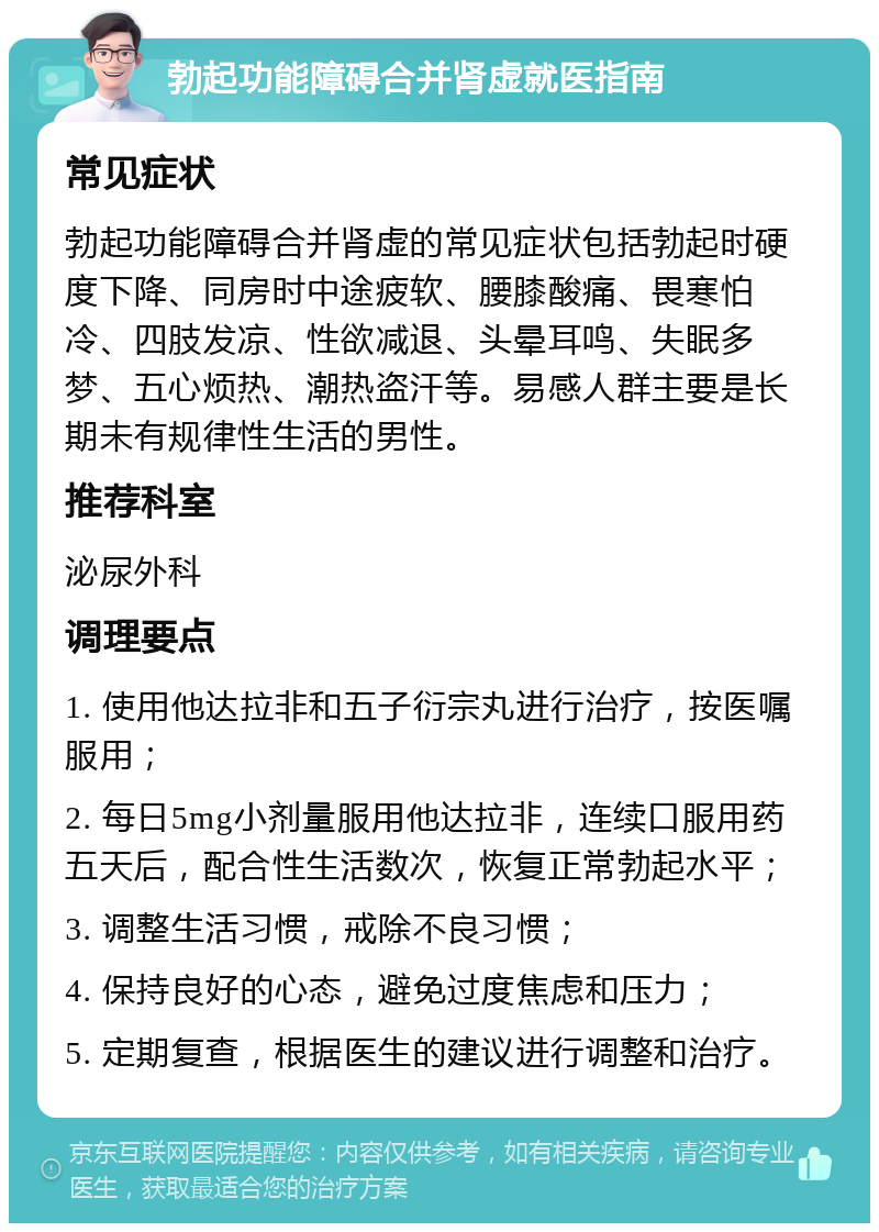 勃起功能障碍合并肾虚就医指南 常见症状 勃起功能障碍合并肾虚的常见症状包括勃起时硬度下降、同房时中途疲软、腰膝酸痛、畏寒怕冷、四肢发凉、性欲减退、头晕耳鸣、失眠多梦、五心烦热、潮热盗汗等。易感人群主要是长期未有规律性生活的男性。 推荐科室 泌尿外科 调理要点 1. 使用他达拉非和五子衍宗丸进行治疗，按医嘱服用； 2. 每日5mg小剂量服用他达拉非，连续口服用药五天后，配合性生活数次，恢复正常勃起水平； 3. 调整生活习惯，戒除不良习惯； 4. 保持良好的心态，避免过度焦虑和压力； 5. 定期复查，根据医生的建议进行调整和治疗。