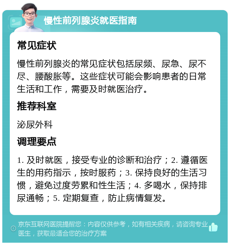 慢性前列腺炎就医指南 常见症状 慢性前列腺炎的常见症状包括尿频、尿急、尿不尽、腰酸胀等。这些症状可能会影响患者的日常生活和工作，需要及时就医治疗。 推荐科室 泌尿外科 调理要点 1. 及时就医，接受专业的诊断和治疗；2. 遵循医生的用药指示，按时服药；3. 保持良好的生活习惯，避免过度劳累和性生活；4. 多喝水，保持排尿通畅；5. 定期复查，防止病情复发。