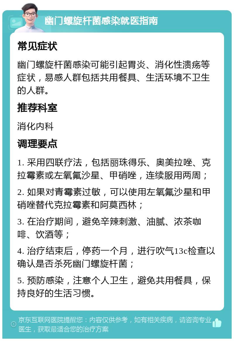 幽门螺旋杆菌感染就医指南 常见症状 幽门螺旋杆菌感染可能引起胃炎、消化性溃疡等症状，易感人群包括共用餐具、生活环境不卫生的人群。 推荐科室 消化内科 调理要点 1. 采用四联疗法，包括丽珠得乐、奥美拉唑、克拉霉素或左氧氟沙星、甲硝唑，连续服用两周； 2. 如果对青霉素过敏，可以使用左氧氟沙星和甲硝唑替代克拉霉素和阿莫西林； 3. 在治疗期间，避免辛辣刺激、油腻、浓茶咖啡、饮酒等； 4. 治疗结束后，停药一个月，进行吹气13c检查以确认是否杀死幽门螺旋杆菌； 5. 预防感染，注意个人卫生，避免共用餐具，保持良好的生活习惯。