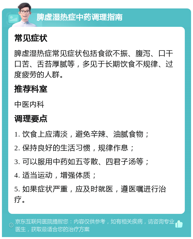 脾虚湿热症中药调理指南 常见症状 脾虚湿热症常见症状包括食欲不振、腹泻、口干口苦、舌苔厚腻等，多见于长期饮食不规律、过度疲劳的人群。 推荐科室 中医内科 调理要点 1. 饮食上应清淡，避免辛辣、油腻食物； 2. 保持良好的生活习惯，规律作息； 3. 可以服用中药如五苓散、四君子汤等； 4. 适当运动，增强体质； 5. 如果症状严重，应及时就医，遵医嘱进行治疗。