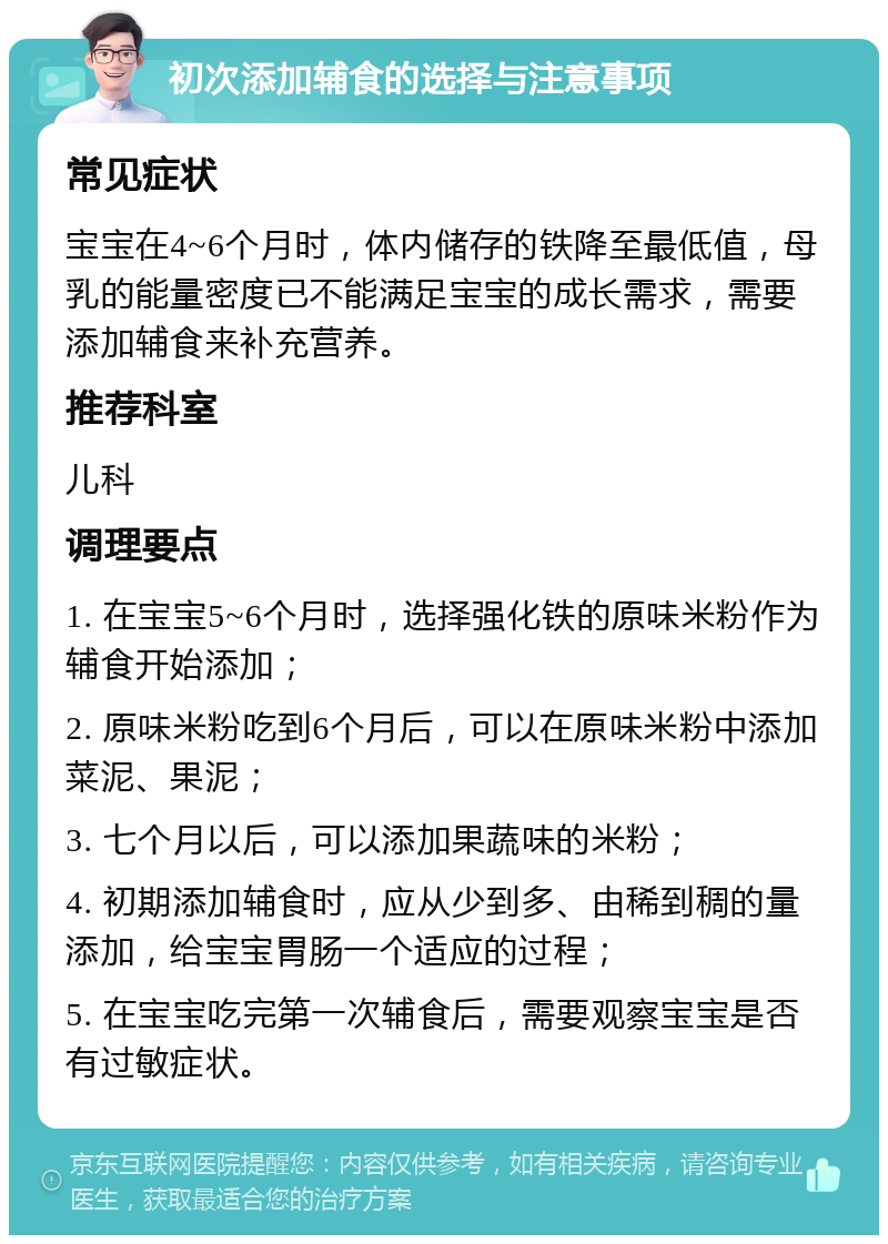 初次添加辅食的选择与注意事项 常见症状 宝宝在4~6个月时，体内储存的铁降至最低值，母乳的能量密度已不能满足宝宝的成长需求，需要添加辅食来补充营养。 推荐科室 儿科 调理要点 1. 在宝宝5~6个月时，选择强化铁的原味米粉作为辅食开始添加； 2. 原味米粉吃到6个月后，可以在原味米粉中添加菜泥、果泥； 3. 七个月以后，可以添加果蔬味的米粉； 4. 初期添加辅食时，应从少到多、由稀到稠的量添加，给宝宝胃肠一个适应的过程； 5. 在宝宝吃完第一次辅食后，需要观察宝宝是否有过敏症状。