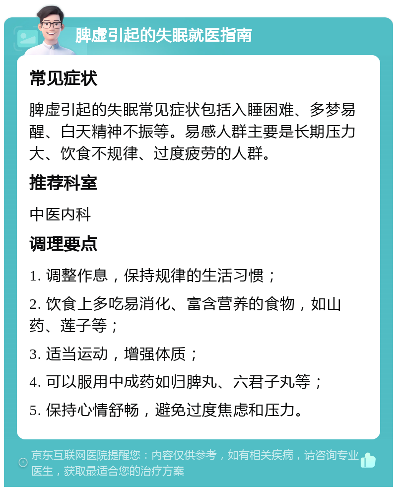 脾虚引起的失眠就医指南 常见症状 脾虚引起的失眠常见症状包括入睡困难、多梦易醒、白天精神不振等。易感人群主要是长期压力大、饮食不规律、过度疲劳的人群。 推荐科室 中医内科 调理要点 1. 调整作息，保持规律的生活习惯； 2. 饮食上多吃易消化、富含营养的食物，如山药、莲子等； 3. 适当运动，增强体质； 4. 可以服用中成药如归脾丸、六君子丸等； 5. 保持心情舒畅，避免过度焦虑和压力。