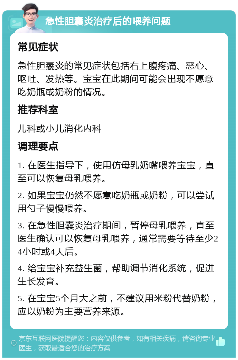 急性胆囊炎治疗后的喂养问题 常见症状 急性胆囊炎的常见症状包括右上腹疼痛、恶心、呕吐、发热等。宝宝在此期间可能会出现不愿意吃奶瓶或奶粉的情况。 推荐科室 儿科或小儿消化内科 调理要点 1. 在医生指导下，使用仿母乳奶嘴喂养宝宝，直至可以恢复母乳喂养。 2. 如果宝宝仍然不愿意吃奶瓶或奶粉，可以尝试用勺子慢慢喂养。 3. 在急性胆囊炎治疗期间，暂停母乳喂养，直至医生确认可以恢复母乳喂养，通常需要等待至少24小时或4天后。 4. 给宝宝补充益生菌，帮助调节消化系统，促进生长发育。 5. 在宝宝5个月大之前，不建议用米粉代替奶粉，应以奶粉为主要营养来源。