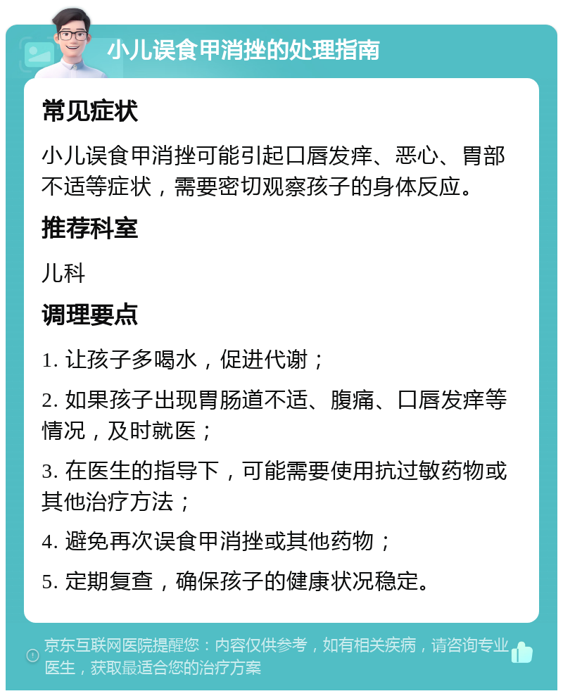 小儿误食甲消挫的处理指南 常见症状 小儿误食甲消挫可能引起口唇发痒、恶心、胃部不适等症状，需要密切观察孩子的身体反应。 推荐科室 儿科 调理要点 1. 让孩子多喝水，促进代谢； 2. 如果孩子出现胃肠道不适、腹痛、口唇发痒等情况，及时就医； 3. 在医生的指导下，可能需要使用抗过敏药物或其他治疗方法； 4. 避免再次误食甲消挫或其他药物； 5. 定期复查，确保孩子的健康状况稳定。