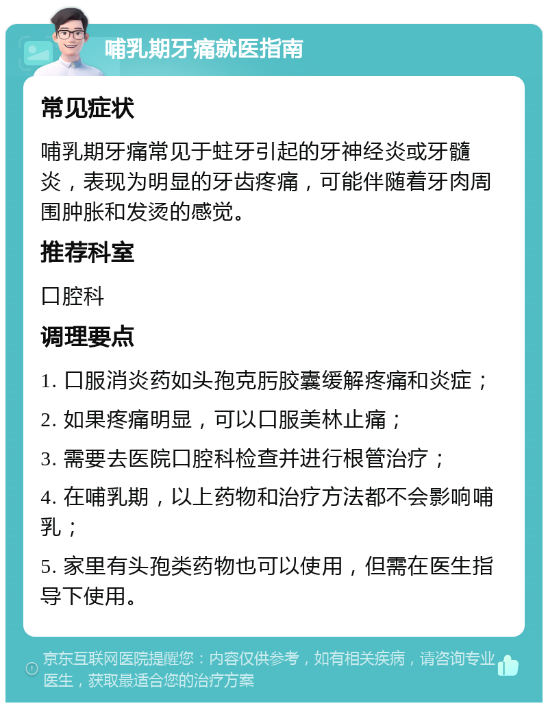 哺乳期牙痛就医指南 常见症状 哺乳期牙痛常见于蛀牙引起的牙神经炎或牙髓炎，表现为明显的牙齿疼痛，可能伴随着牙肉周围肿胀和发烫的感觉。 推荐科室 口腔科 调理要点 1. 口服消炎药如头孢克肟胶囊缓解疼痛和炎症； 2. 如果疼痛明显，可以口服美林止痛； 3. 需要去医院口腔科检查并进行根管治疗； 4. 在哺乳期，以上药物和治疗方法都不会影响哺乳； 5. 家里有头孢类药物也可以使用，但需在医生指导下使用。