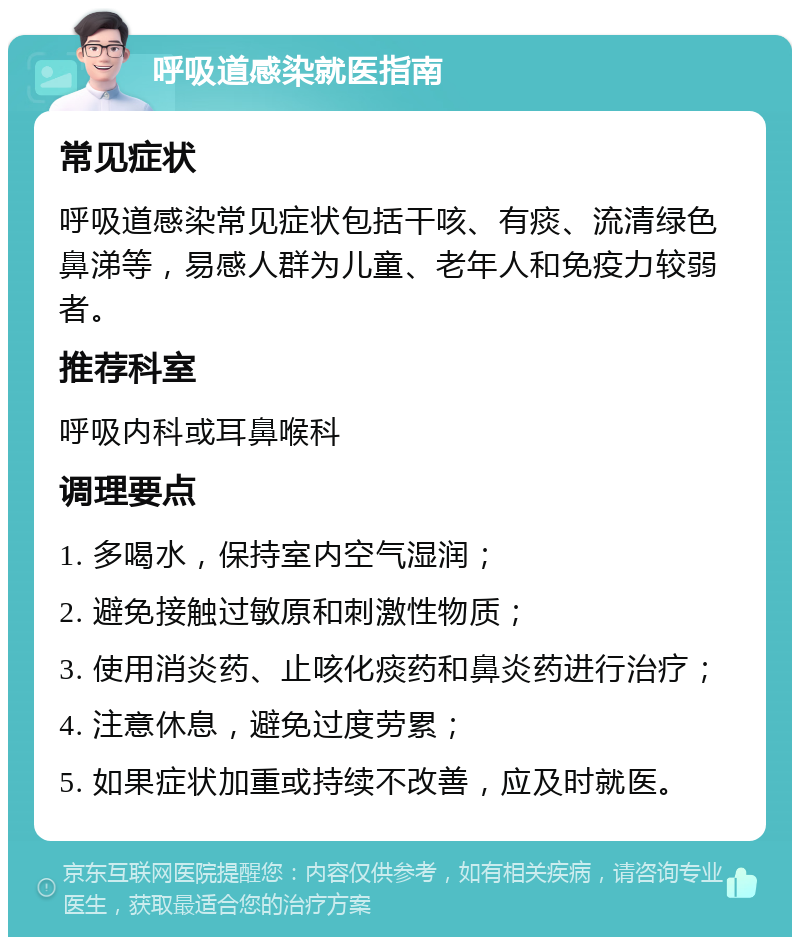 呼吸道感染就医指南 常见症状 呼吸道感染常见症状包括干咳、有痰、流清绿色鼻涕等，易感人群为儿童、老年人和免疫力较弱者。 推荐科室 呼吸内科或耳鼻喉科 调理要点 1. 多喝水，保持室内空气湿润； 2. 避免接触过敏原和刺激性物质； 3. 使用消炎药、止咳化痰药和鼻炎药进行治疗； 4. 注意休息，避免过度劳累； 5. 如果症状加重或持续不改善，应及时就医。