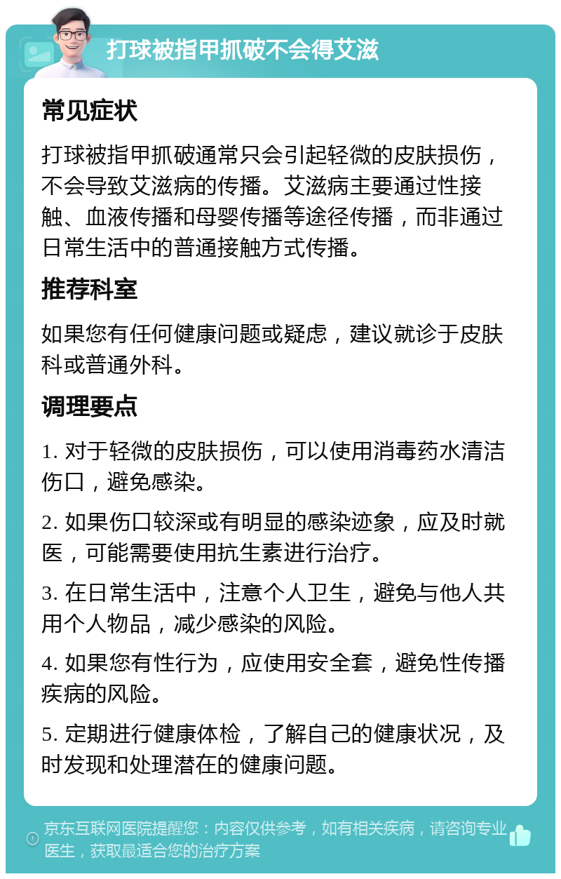 打球被指甲抓破不会得艾滋 常见症状 打球被指甲抓破通常只会引起轻微的皮肤损伤，不会导致艾滋病的传播。艾滋病主要通过性接触、血液传播和母婴传播等途径传播，而非通过日常生活中的普通接触方式传播。 推荐科室 如果您有任何健康问题或疑虑，建议就诊于皮肤科或普通外科。 调理要点 1. 对于轻微的皮肤损伤，可以使用消毒药水清洁伤口，避免感染。 2. 如果伤口较深或有明显的感染迹象，应及时就医，可能需要使用抗生素进行治疗。 3. 在日常生活中，注意个人卫生，避免与他人共用个人物品，减少感染的风险。 4. 如果您有性行为，应使用安全套，避免性传播疾病的风险。 5. 定期进行健康体检，了解自己的健康状况，及时发现和处理潜在的健康问题。