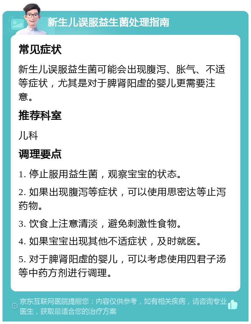 新生儿误服益生菌处理指南 常见症状 新生儿误服益生菌可能会出现腹泻、胀气、不适等症状，尤其是对于脾肾阳虚的婴儿更需要注意。 推荐科室 儿科 调理要点 1. 停止服用益生菌，观察宝宝的状态。 2. 如果出现腹泻等症状，可以使用思密达等止泻药物。 3. 饮食上注意清淡，避免刺激性食物。 4. 如果宝宝出现其他不适症状，及时就医。 5. 对于脾肾阳虚的婴儿，可以考虑使用四君子汤等中药方剂进行调理。