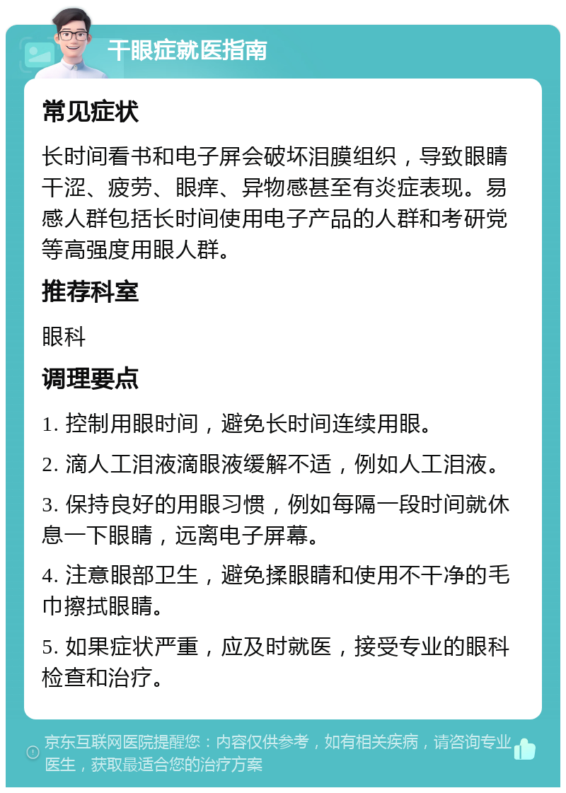 干眼症就医指南 常见症状 长时间看书和电子屏会破坏泪膜组织，导致眼睛干涩、疲劳、眼痒、异物感甚至有炎症表现。易感人群包括长时间使用电子产品的人群和考研党等高强度用眼人群。 推荐科室 眼科 调理要点 1. 控制用眼时间，避免长时间连续用眼。 2. 滴人工泪液滴眼液缓解不适，例如人工泪液。 3. 保持良好的用眼习惯，例如每隔一段时间就休息一下眼睛，远离电子屏幕。 4. 注意眼部卫生，避免揉眼睛和使用不干净的毛巾擦拭眼睛。 5. 如果症状严重，应及时就医，接受专业的眼科检查和治疗。