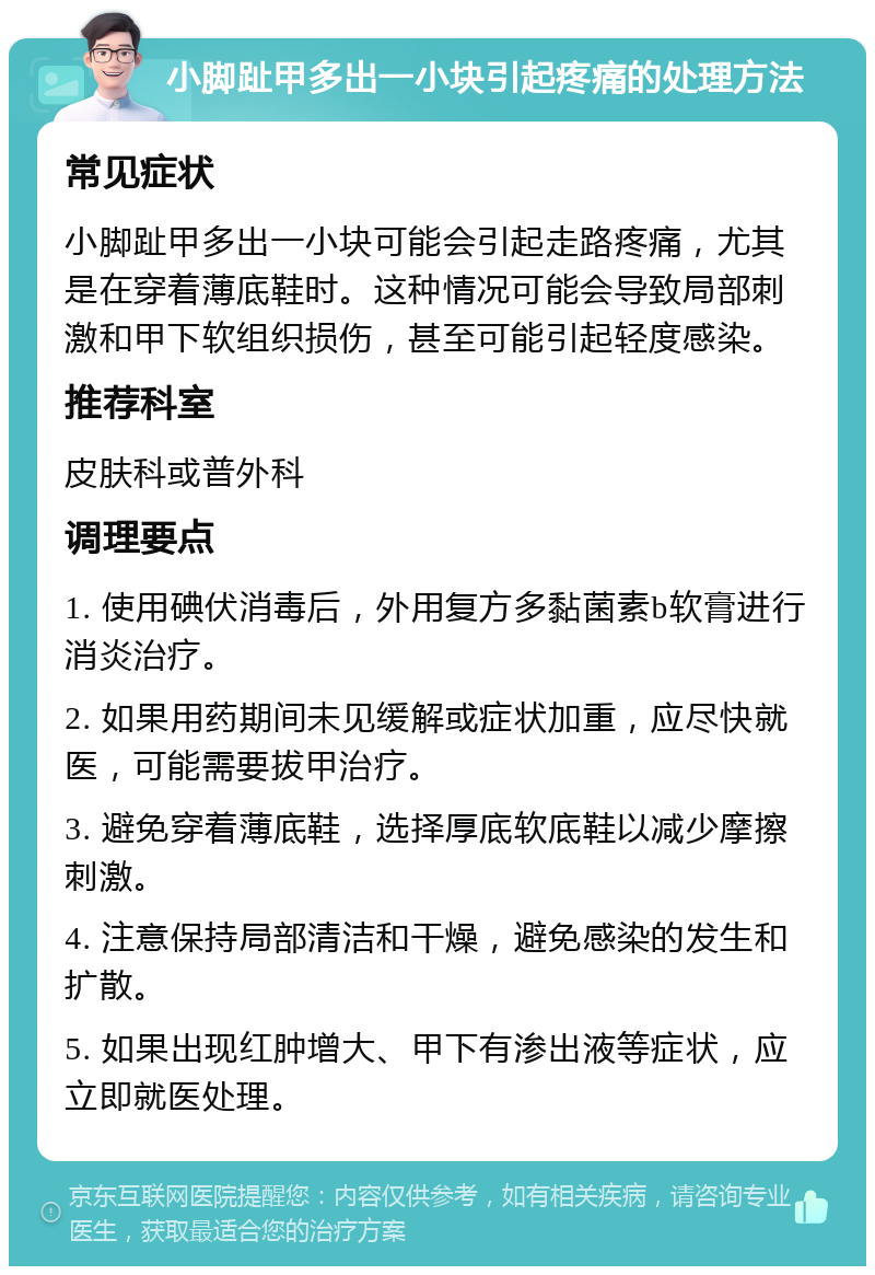 小脚趾甲多出一小块引起疼痛的处理方法 常见症状 小脚趾甲多出一小块可能会引起走路疼痛，尤其是在穿着薄底鞋时。这种情况可能会导致局部刺激和甲下软组织损伤，甚至可能引起轻度感染。 推荐科室 皮肤科或普外科 调理要点 1. 使用碘伏消毒后，外用复方多黏菌素b软膏进行消炎治疗。 2. 如果用药期间未见缓解或症状加重，应尽快就医，可能需要拔甲治疗。 3. 避免穿着薄底鞋，选择厚底软底鞋以减少摩擦刺激。 4. 注意保持局部清洁和干燥，避免感染的发生和扩散。 5. 如果出现红肿增大、甲下有渗出液等症状，应立即就医处理。