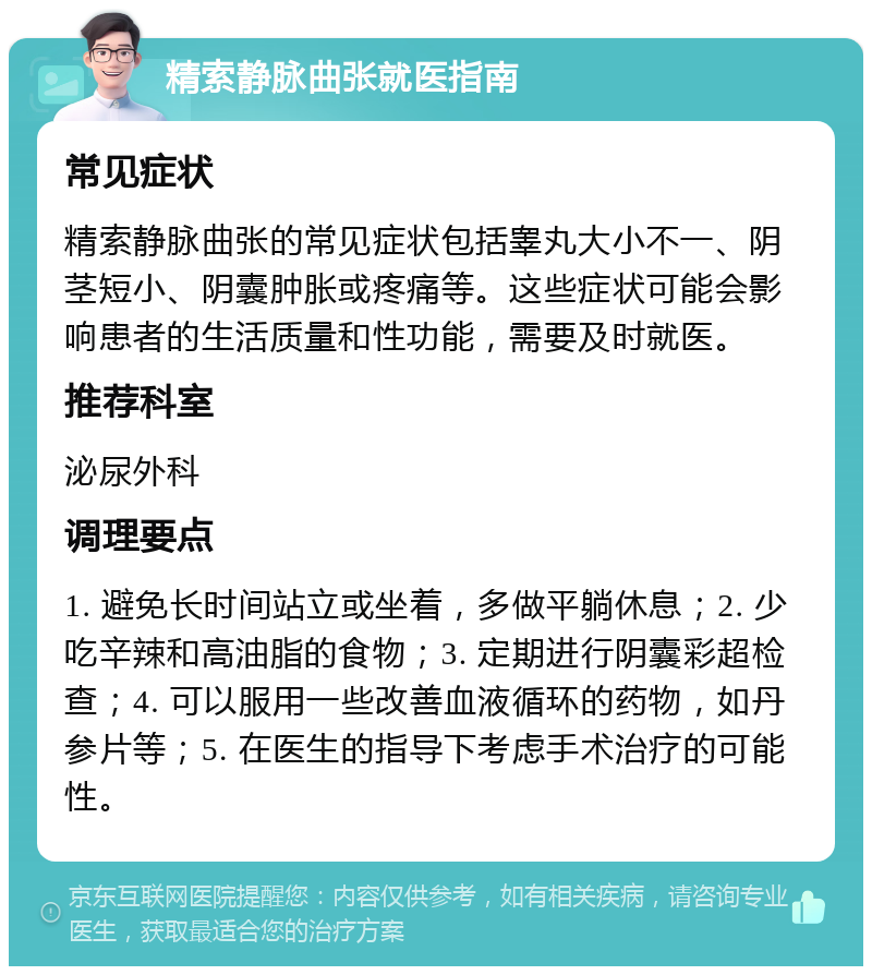 精索静脉曲张就医指南 常见症状 精索静脉曲张的常见症状包括睾丸大小不一、阴茎短小、阴囊肿胀或疼痛等。这些症状可能会影响患者的生活质量和性功能，需要及时就医。 推荐科室 泌尿外科 调理要点 1. 避免长时间站立或坐着，多做平躺休息；2. 少吃辛辣和高油脂的食物；3. 定期进行阴囊彩超检查；4. 可以服用一些改善血液循环的药物，如丹参片等；5. 在医生的指导下考虑手术治疗的可能性。