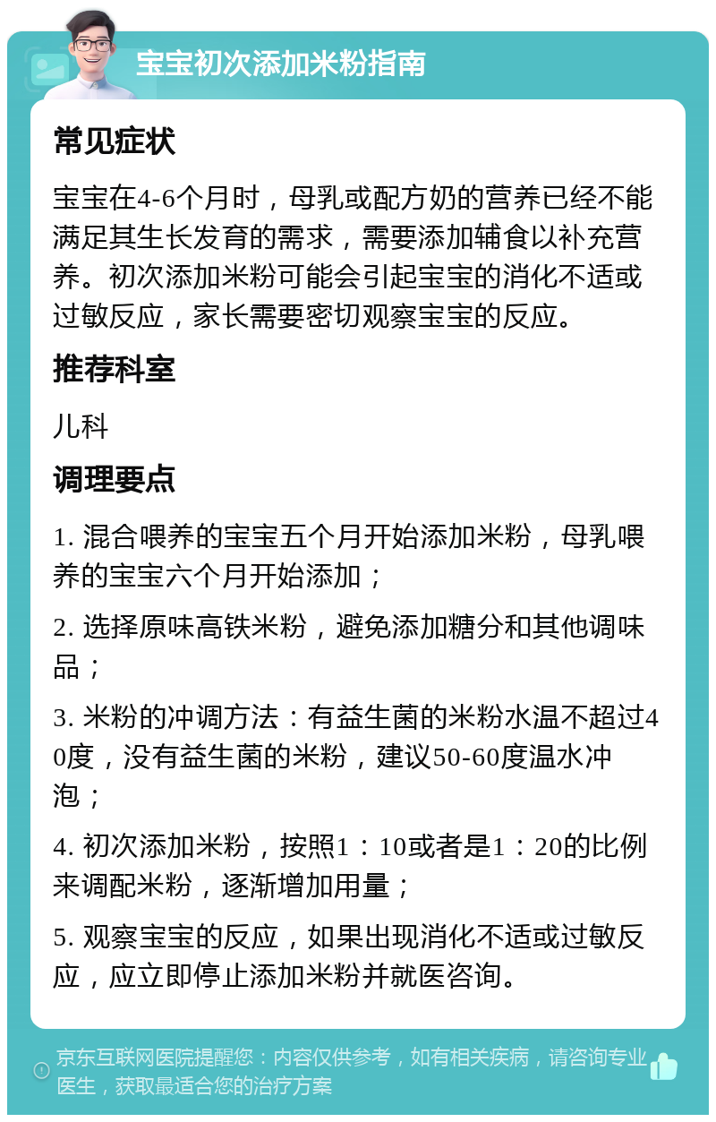 宝宝初次添加米粉指南 常见症状 宝宝在4-6个月时，母乳或配方奶的营养已经不能满足其生长发育的需求，需要添加辅食以补充营养。初次添加米粉可能会引起宝宝的消化不适或过敏反应，家长需要密切观察宝宝的反应。 推荐科室 儿科 调理要点 1. 混合喂养的宝宝五个月开始添加米粉，母乳喂养的宝宝六个月开始添加； 2. 选择原味高铁米粉，避免添加糖分和其他调味品； 3. 米粉的冲调方法：有益生菌的米粉水温不超过40度，没有益生菌的米粉，建议50-60度温水冲泡； 4. 初次添加米粉，按照1：10或者是1：20的比例来调配米粉，逐渐增加用量； 5. 观察宝宝的反应，如果出现消化不适或过敏反应，应立即停止添加米粉并就医咨询。