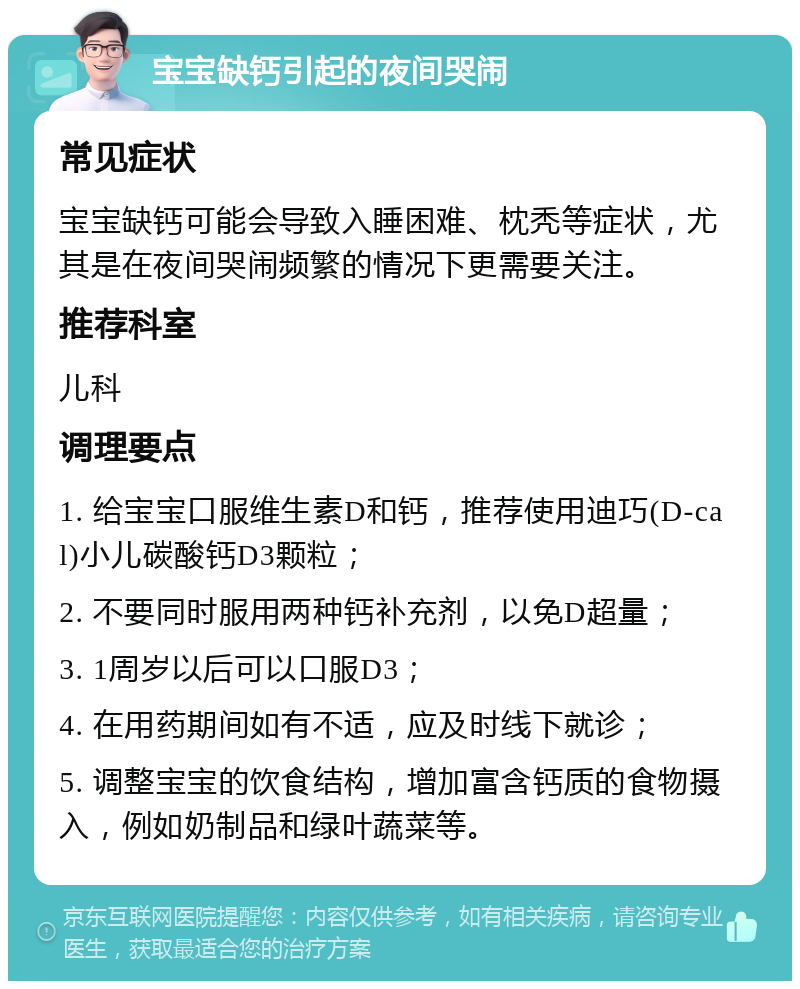 宝宝缺钙引起的夜间哭闹 常见症状 宝宝缺钙可能会导致入睡困难、枕秃等症状，尤其是在夜间哭闹频繁的情况下更需要关注。 推荐科室 儿科 调理要点 1. 给宝宝口服维生素D和钙，推荐使用迪巧(D-cal)小儿碳酸钙D3颗粒； 2. 不要同时服用两种钙补充剂，以免D超量； 3. 1周岁以后可以口服D3； 4. 在用药期间如有不适，应及时线下就诊； 5. 调整宝宝的饮食结构，增加富含钙质的食物摄入，例如奶制品和绿叶蔬菜等。