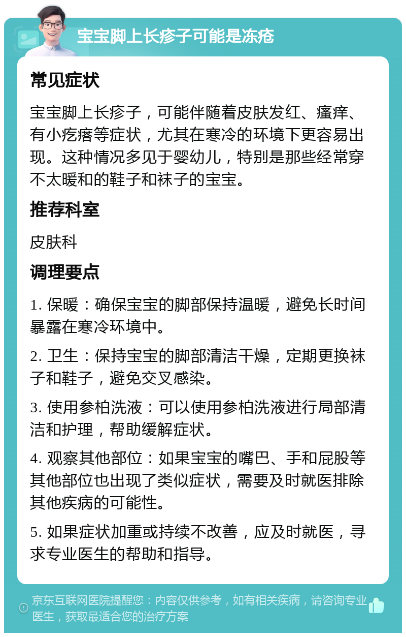 宝宝脚上长疹子可能是冻疮 常见症状 宝宝脚上长疹子，可能伴随着皮肤发红、瘙痒、有小疙瘩等症状，尤其在寒冷的环境下更容易出现。这种情况多见于婴幼儿，特别是那些经常穿不太暖和的鞋子和袜子的宝宝。 推荐科室 皮肤科 调理要点 1. 保暖：确保宝宝的脚部保持温暖，避免长时间暴露在寒冷环境中。 2. 卫生：保持宝宝的脚部清洁干燥，定期更换袜子和鞋子，避免交叉感染。 3. 使用参柏洗液：可以使用参柏洗液进行局部清洁和护理，帮助缓解症状。 4. 观察其他部位：如果宝宝的嘴巴、手和屁股等其他部位也出现了类似症状，需要及时就医排除其他疾病的可能性。 5. 如果症状加重或持续不改善，应及时就医，寻求专业医生的帮助和指导。