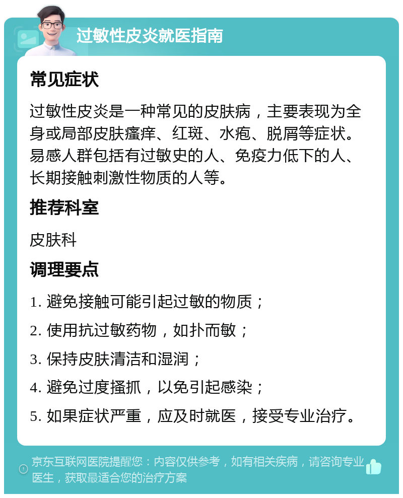 过敏性皮炎就医指南 常见症状 过敏性皮炎是一种常见的皮肤病，主要表现为全身或局部皮肤瘙痒、红斑、水疱、脱屑等症状。易感人群包括有过敏史的人、免疫力低下的人、长期接触刺激性物质的人等。 推荐科室 皮肤科 调理要点 1. 避免接触可能引起过敏的物质； 2. 使用抗过敏药物，如扑而敏； 3. 保持皮肤清洁和湿润； 4. 避免过度搔抓，以免引起感染； 5. 如果症状严重，应及时就医，接受专业治疗。