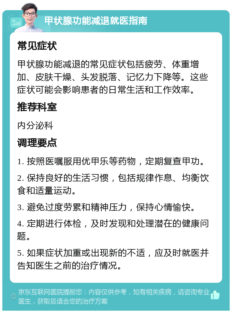 甲状腺功能减退就医指南 常见症状 甲状腺功能减退的常见症状包括疲劳、体重增加、皮肤干燥、头发脱落、记忆力下降等。这些症状可能会影响患者的日常生活和工作效率。 推荐科室 内分泌科 调理要点 1. 按照医嘱服用优甲乐等药物，定期复查甲功。 2. 保持良好的生活习惯，包括规律作息、均衡饮食和适量运动。 3. 避免过度劳累和精神压力，保持心情愉快。 4. 定期进行体检，及时发现和处理潜在的健康问题。 5. 如果症状加重或出现新的不适，应及时就医并告知医生之前的治疗情况。