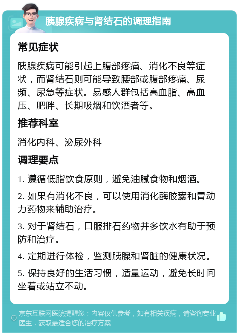 胰腺疾病与肾结石的调理指南 常见症状 胰腺疾病可能引起上腹部疼痛、消化不良等症状，而肾结石则可能导致腰部或腹部疼痛、尿频、尿急等症状。易感人群包括高血脂、高血压、肥胖、长期吸烟和饮酒者等。 推荐科室 消化内科、泌尿外科 调理要点 1. 遵循低脂饮食原则，避免油腻食物和烟酒。 2. 如果有消化不良，可以使用消化酶胶囊和胃动力药物来辅助治疗。 3. 对于肾结石，口服排石药物并多饮水有助于预防和治疗。 4. 定期进行体检，监测胰腺和肾脏的健康状况。 5. 保持良好的生活习惯，适量运动，避免长时间坐着或站立不动。