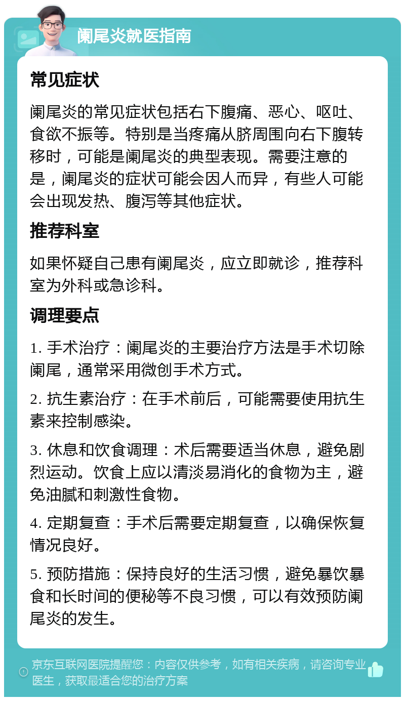 阑尾炎就医指南 常见症状 阑尾炎的常见症状包括右下腹痛、恶心、呕吐、食欲不振等。特别是当疼痛从脐周围向右下腹转移时，可能是阑尾炎的典型表现。需要注意的是，阑尾炎的症状可能会因人而异，有些人可能会出现发热、腹泻等其他症状。 推荐科室 如果怀疑自己患有阑尾炎，应立即就诊，推荐科室为外科或急诊科。 调理要点 1. 手术治疗：阑尾炎的主要治疗方法是手术切除阑尾，通常采用微创手术方式。 2. 抗生素治疗：在手术前后，可能需要使用抗生素来控制感染。 3. 休息和饮食调理：术后需要适当休息，避免剧烈运动。饮食上应以清淡易消化的食物为主，避免油腻和刺激性食物。 4. 定期复查：手术后需要定期复查，以确保恢复情况良好。 5. 预防措施：保持良好的生活习惯，避免暴饮暴食和长时间的便秘等不良习惯，可以有效预防阑尾炎的发生。