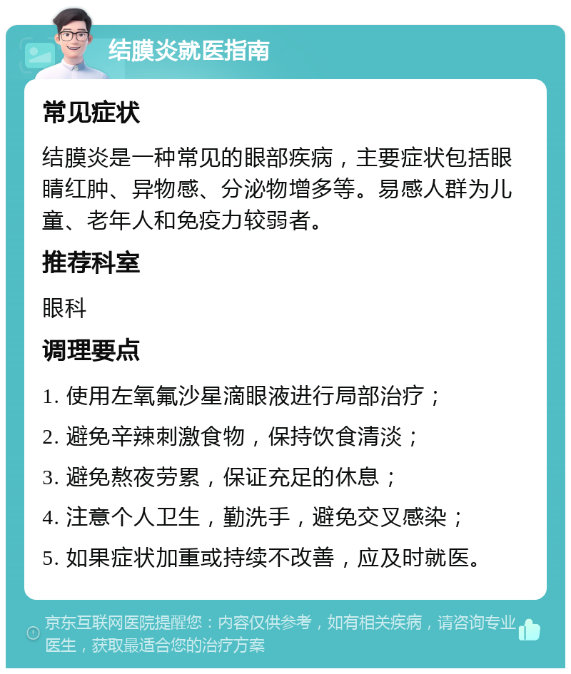 结膜炎就医指南 常见症状 结膜炎是一种常见的眼部疾病，主要症状包括眼睛红肿、异物感、分泌物增多等。易感人群为儿童、老年人和免疫力较弱者。 推荐科室 眼科 调理要点 1. 使用左氧氟沙星滴眼液进行局部治疗； 2. 避免辛辣刺激食物，保持饮食清淡； 3. 避免熬夜劳累，保证充足的休息； 4. 注意个人卫生，勤洗手，避免交叉感染； 5. 如果症状加重或持续不改善，应及时就医。