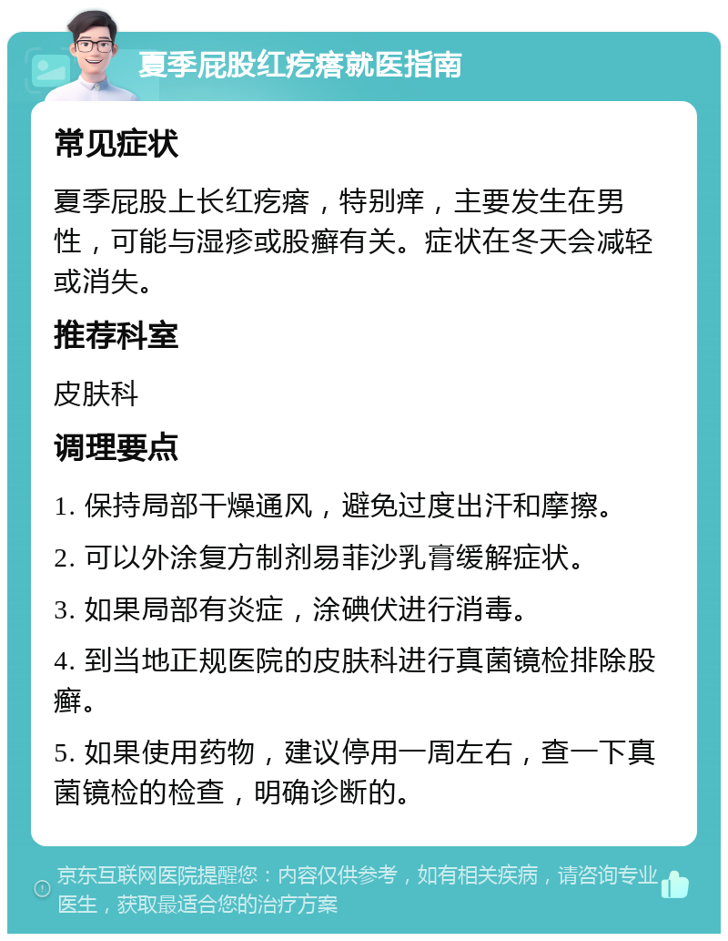 夏季屁股红疙瘩就医指南 常见症状 夏季屁股上长红疙瘩，特别痒，主要发生在男性，可能与湿疹或股癣有关。症状在冬天会减轻或消失。 推荐科室 皮肤科 调理要点 1. 保持局部干燥通风，避免过度出汗和摩擦。 2. 可以外涂复方制剂易菲沙乳膏缓解症状。 3. 如果局部有炎症，涂碘伏进行消毒。 4. 到当地正规医院的皮肤科进行真菌镜检排除股癣。 5. 如果使用药物，建议停用一周左右，查一下真菌镜检的检查，明确诊断的。