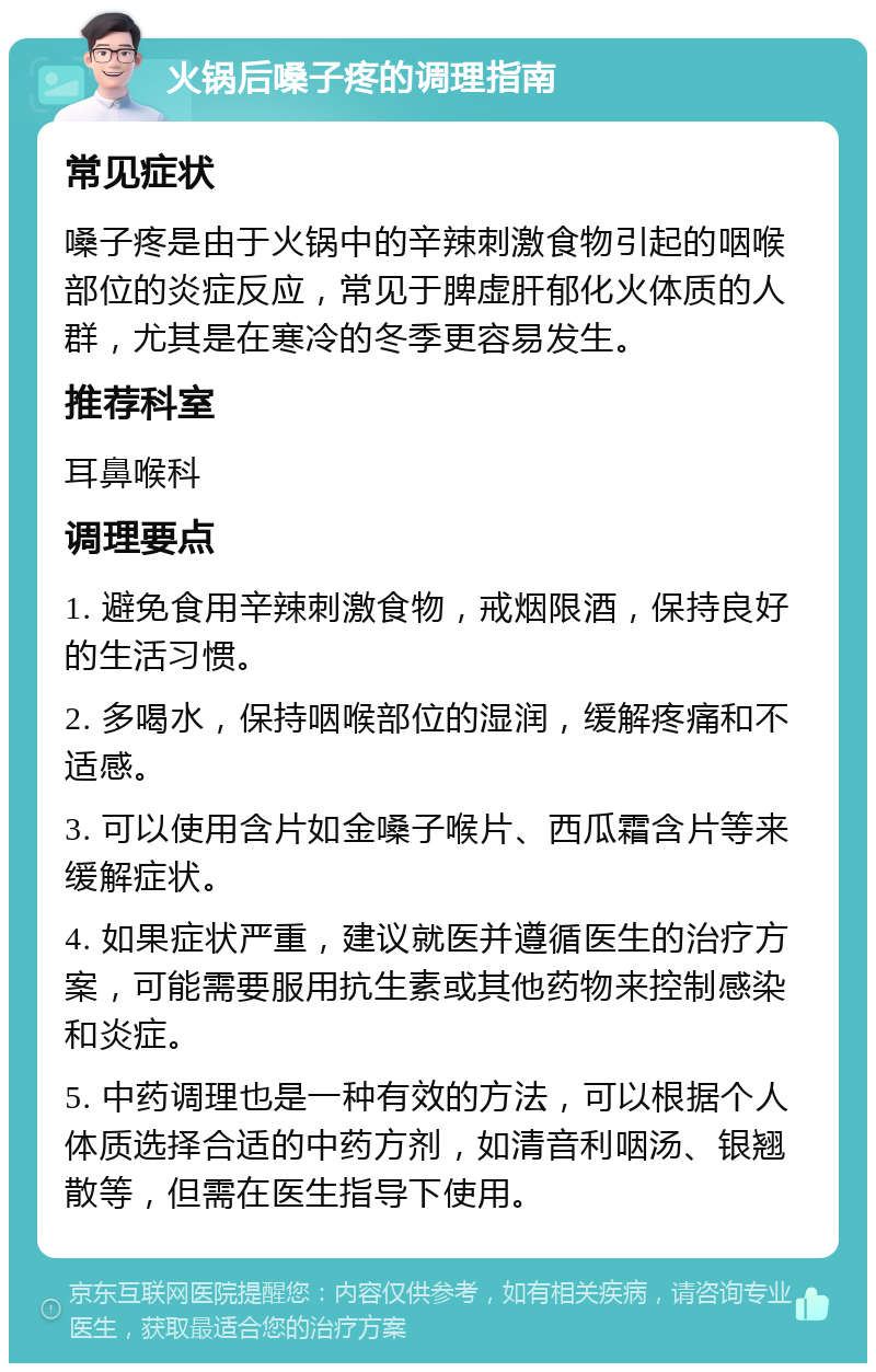 火锅后嗓子疼的调理指南 常见症状 嗓子疼是由于火锅中的辛辣刺激食物引起的咽喉部位的炎症反应，常见于脾虚肝郁化火体质的人群，尤其是在寒冷的冬季更容易发生。 推荐科室 耳鼻喉科 调理要点 1. 避免食用辛辣刺激食物，戒烟限酒，保持良好的生活习惯。 2. 多喝水，保持咽喉部位的湿润，缓解疼痛和不适感。 3. 可以使用含片如金嗓子喉片、西瓜霜含片等来缓解症状。 4. 如果症状严重，建议就医并遵循医生的治疗方案，可能需要服用抗生素或其他药物来控制感染和炎症。 5. 中药调理也是一种有效的方法，可以根据个人体质选择合适的中药方剂，如清音利咽汤、银翘散等，但需在医生指导下使用。