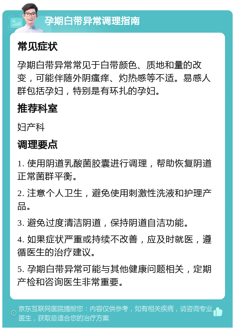 孕期白带异常调理指南 常见症状 孕期白带异常常见于白带颜色、质地和量的改变，可能伴随外阴瘙痒、灼热感等不适。易感人群包括孕妇，特别是有环扎的孕妇。 推荐科室 妇产科 调理要点 1. 使用阴道乳酸菌胶囊进行调理，帮助恢复阴道正常菌群平衡。 2. 注意个人卫生，避免使用刺激性洗液和护理产品。 3. 避免过度清洁阴道，保持阴道自洁功能。 4. 如果症状严重或持续不改善，应及时就医，遵循医生的治疗建议。 5. 孕期白带异常可能与其他健康问题相关，定期产检和咨询医生非常重要。