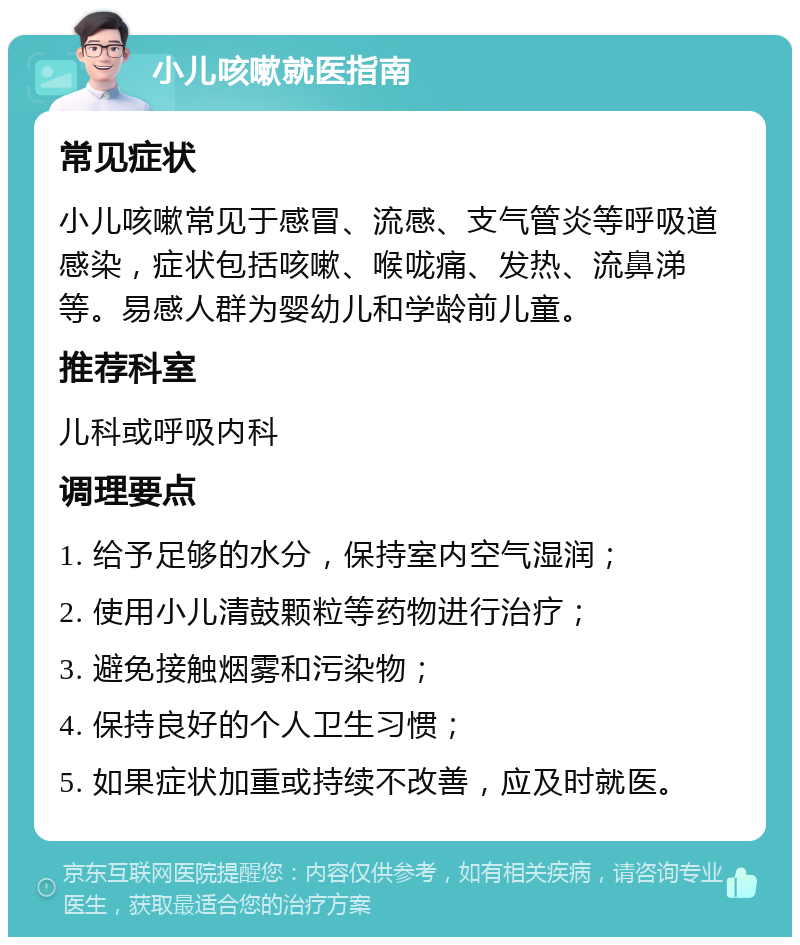 小儿咳嗽就医指南 常见症状 小儿咳嗽常见于感冒、流感、支气管炎等呼吸道感染，症状包括咳嗽、喉咙痛、发热、流鼻涕等。易感人群为婴幼儿和学龄前儿童。 推荐科室 儿科或呼吸内科 调理要点 1. 给予足够的水分，保持室内空气湿润； 2. 使用小儿清鼓颗粒等药物进行治疗； 3. 避免接触烟雾和污染物； 4. 保持良好的个人卫生习惯； 5. 如果症状加重或持续不改善，应及时就医。