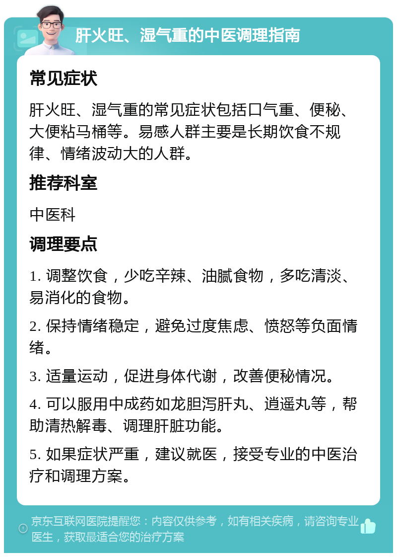 肝火旺、湿气重的中医调理指南 常见症状 肝火旺、湿气重的常见症状包括口气重、便秘、大便粘马桶等。易感人群主要是长期饮食不规律、情绪波动大的人群。 推荐科室 中医科 调理要点 1. 调整饮食，少吃辛辣、油腻食物，多吃清淡、易消化的食物。 2. 保持情绪稳定，避免过度焦虑、愤怒等负面情绪。 3. 适量运动，促进身体代谢，改善便秘情况。 4. 可以服用中成药如龙胆泻肝丸、逍遥丸等，帮助清热解毒、调理肝脏功能。 5. 如果症状严重，建议就医，接受专业的中医治疗和调理方案。